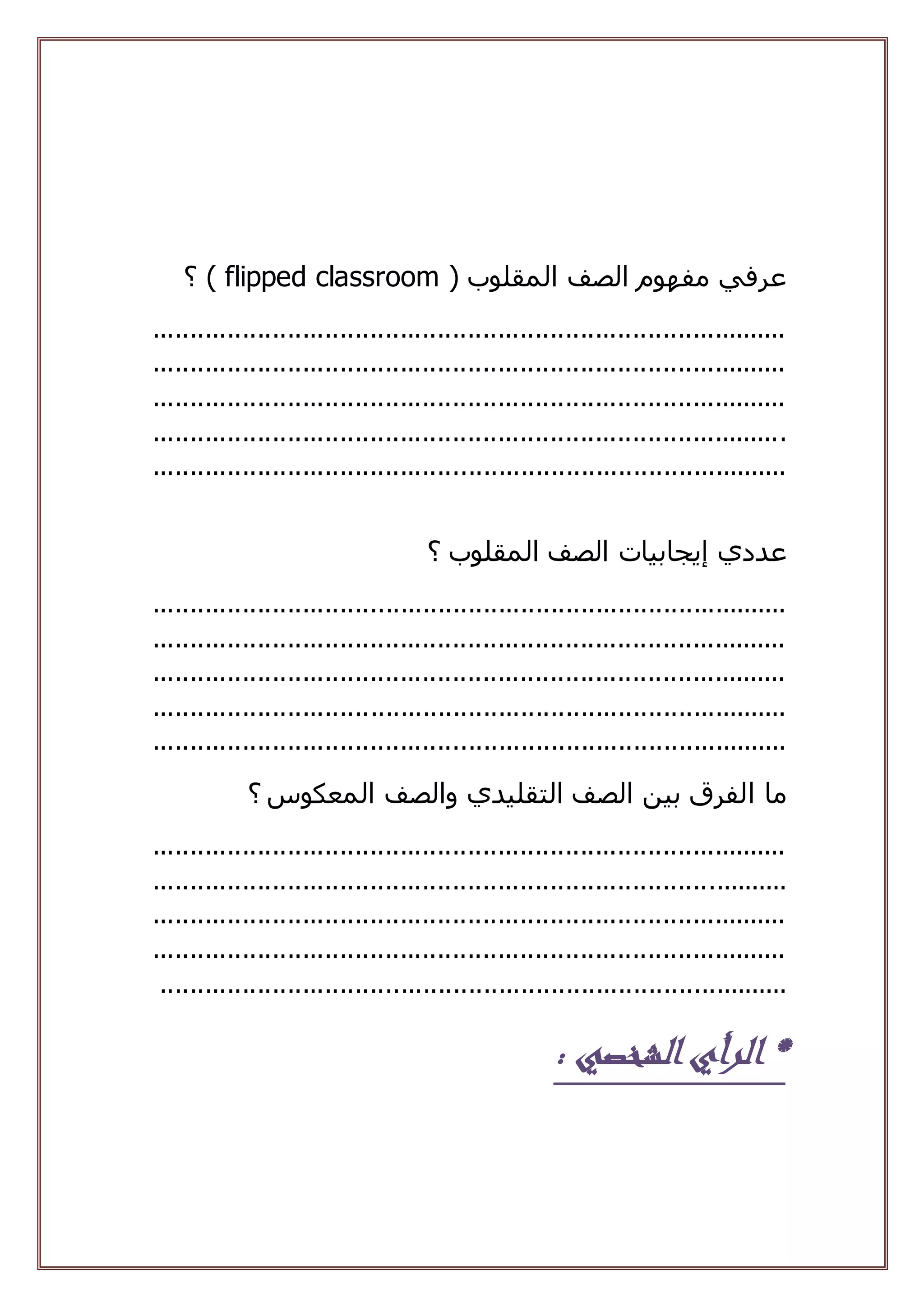 ( ‫المقلوب‬ ‫الصف‬ ‫مفهوم‬ ‫عرفي‬flipped classroom‫؟‬ )
.....................................................................................
.....................................................................................
.....................................................................................
.....................................................................................
.....................................................................................
‫إيجابيات‬ ‫عددي‬‫؟‬ ‫المقلوب‬ ‫الصف‬
.....................................................................................
.....................................................................................
.....................................................................................
.....................................................................................
.....................................................................................
‫ما‬‫ا‬‫المعكوس‬ ‫والصف‬ ‫التقليدي‬ ‫الصف‬ ‫بين‬ ‫لفرق‬‫؟‬
.....................................................................................
.....................................................................................
.....................................................................................
.....................................................................................
....................................................................................
‫الشخصي‬‫الرأي‬ *:
 