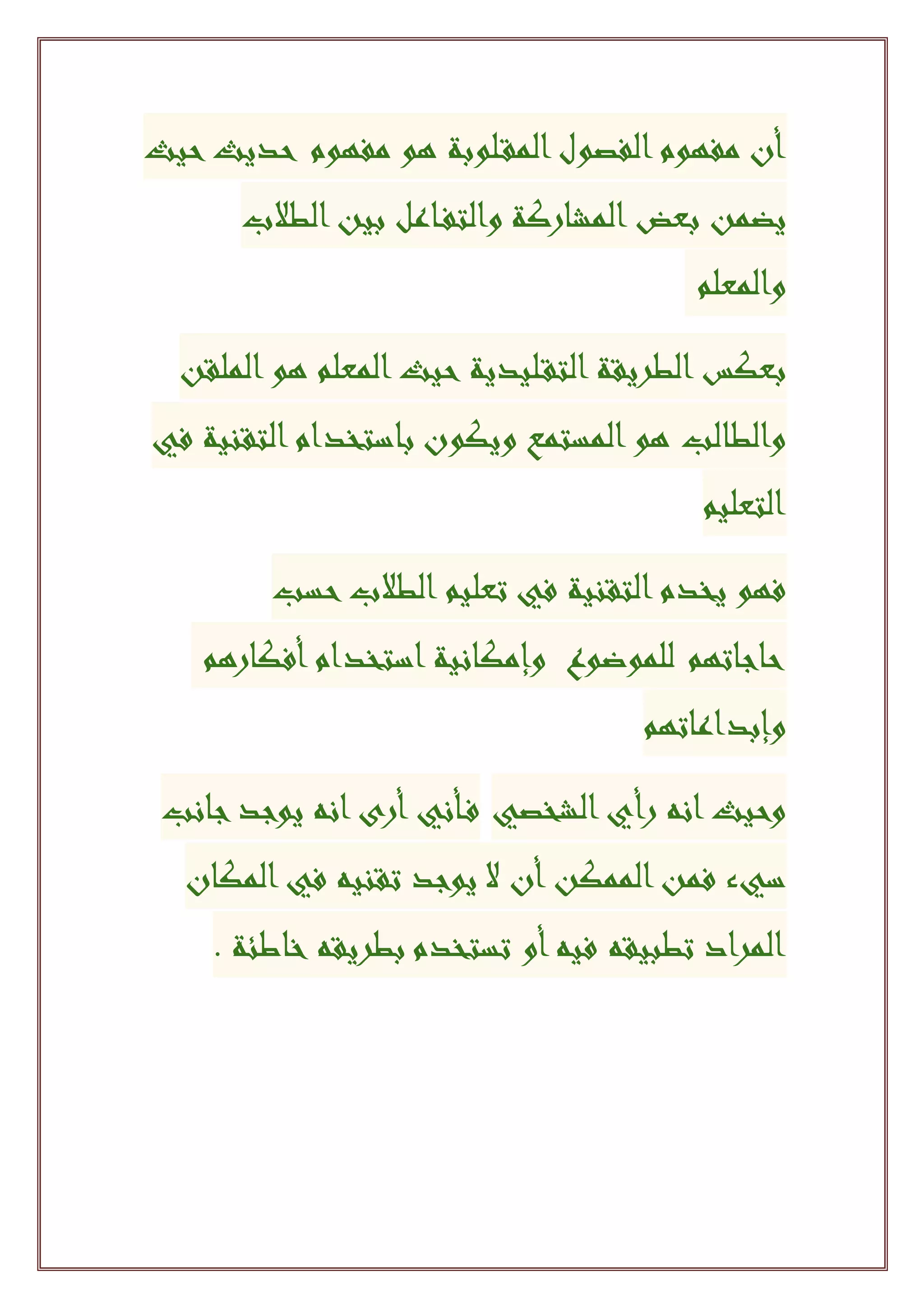 ‫أن‬‫الفصول‬‫مفهوم‬‫لوبة‬‫المق‬‫مفهوم‬ ‫هو‬‫حيث‬‫حديث‬
‫بعض‬ ‫يضمن‬‫المشاركة‬‫الطالب‬‫بين‬ ‫اعل‬‫والتف‬
‫والمعلم‬
‫بعكس‬‫الطريقة‬‫ليدية‬‫التق‬‫الملقن‬‫هو‬ ‫المعلم‬‫حيث‬
‫والطالب‬‫ويكون‬ ‫المستمع‬‫هو‬‫باستخدام‬‫التقنية‬‫في‬
‫التعليم‬
‫يخدم‬ ‫فهو‬‫التقنية‬‫حسب‬‫الطالب‬ ‫تعليم‬ ‫في‬
‫حاجاتهم‬‫للموضوع‬‫وإمكانية‬‫استخدام‬‫أفكارهم‬
‫وإبداعاتهم‬
‫الشخصي‬‫رأي‬ ‫انه‬‫وحيث‬‫أني‬‫ف‬‫أرى‬‫جانب‬‫يوجد‬ ‫انه‬
‫س‬‫يء‬‫الممكن‬‫فمن‬‫أن‬‫ال‬‫المكان‬‫في‬ ‫تقنيه‬ ‫يوجد‬
‫فيه‬ ‫تطبيقه‬ ‫المراد‬‫أو‬‫بطريقه‬ ‫تستخدم‬‫خاطئة‬.
 