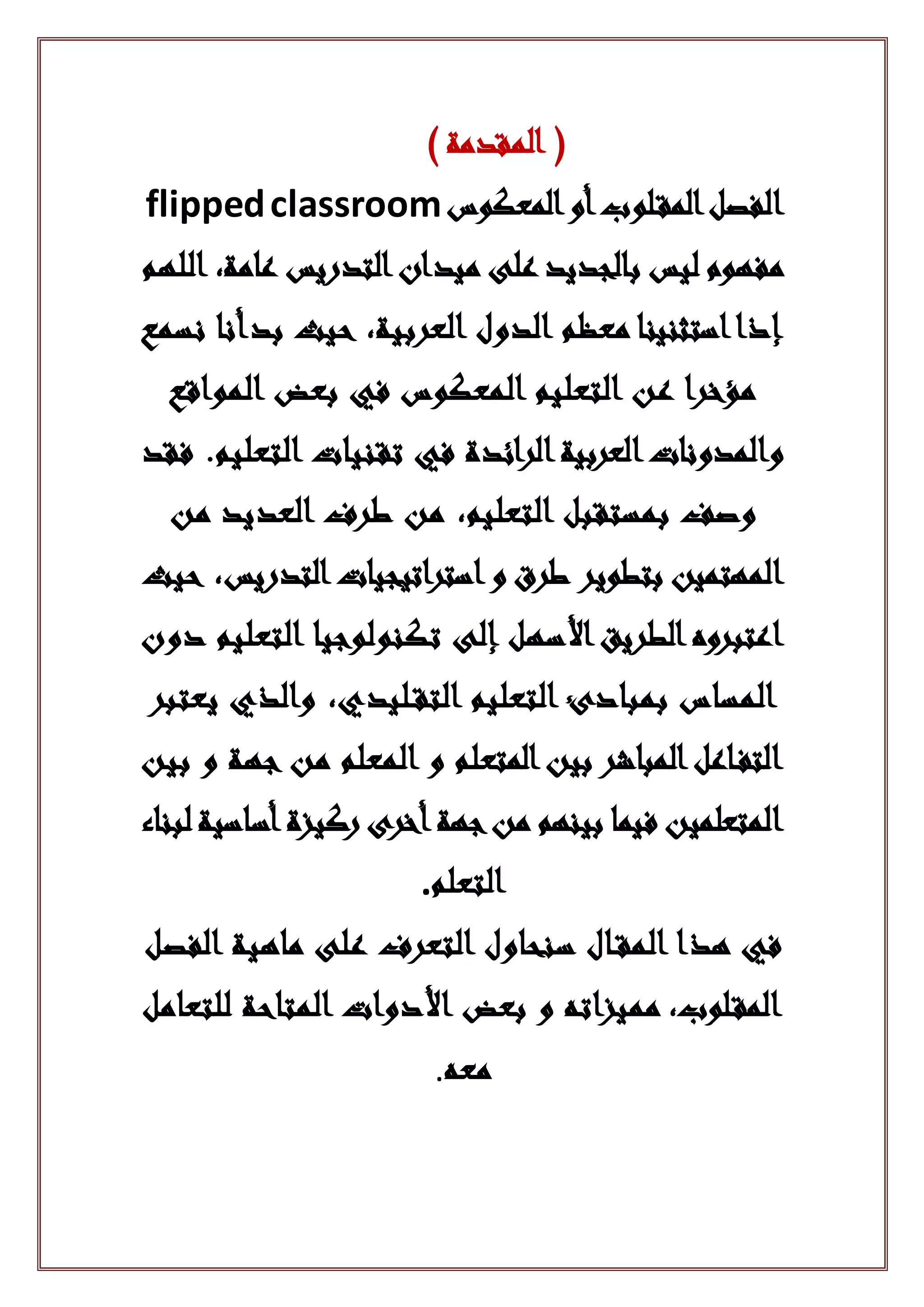 ) ‫المقدمة‬ (
‫المعكوس‬‫أو‬‫لوب‬‫المق‬‫الفصل‬flippedclassroom
‫اللهم‬ ،‫عامة‬ ‫التدريس‬‫ميدان‬ ‫على‬ ‫بالجديد‬ ‫ليس‬ ‫مفهوم‬
‫نسمع‬ ‫بدأنا‬ ‫حيث‬ ،‫العربية‬ ‫الدول‬ ‫معظم‬ ‫استثنينا‬‫إذا‬
‫المواقع‬ ‫بعض‬ ‫في‬ ‫المعكوس‬ ‫التعليم‬ ‫عن‬ ‫مؤخرا‬
‫فقد‬ .‫التعليم‬ ‫تقنيات‬ ‫في‬ ‫الرائدة‬‫العربية‬‫والمدونات‬
‫من‬ ‫العديد‬ ‫طرف‬ ‫من‬ ،‫التعليم‬ ‫بمستقبل‬ ‫وصف‬
‫استراتيجيات‬‫و‬ ‫طرق‬ ‫بتطوير‬ ‫المهتمين‬‫حيث‬ ،‫التدريس‬
‫إلى‬ ‫األسهل‬‫الطريق‬‫اعتبروه‬‫تكنولوجيا‬‫دون‬ ‫التعليم‬
‫يعتبر‬ ‫والذي‬ ،‫ليدي‬‫التق‬ ‫التعليم‬ ‫بمبادئ‬ ‫المساس‬
‫بين‬ ‫و‬ ‫جهة‬ ‫من‬ ‫المعلم‬ ‫و‬ ‫المتعلم‬‫بين‬ ‫المباشر‬‫اعل‬‫التف‬
‫لبناء‬‫أساسية‬‫ركيزة‬ ‫أخرى‬‫جهة‬‫من‬ ‫بينهم‬ ‫فيما‬ ‫المتعلمين‬
‫التعلم‬.
‫ال‬ ‫ماهية‬ ‫على‬ ‫التعرف‬ ‫سنحاول‬ ‫ال‬‫المق‬ ‫هذا‬ ‫في‬‫فصل‬
‫للتعامل‬ ‫المتاحة‬ ‫األدوات‬ ‫بعض‬ ‫و‬ ‫مميزاته‬ ،‫لوب‬‫المق‬
‫معه‬.
 