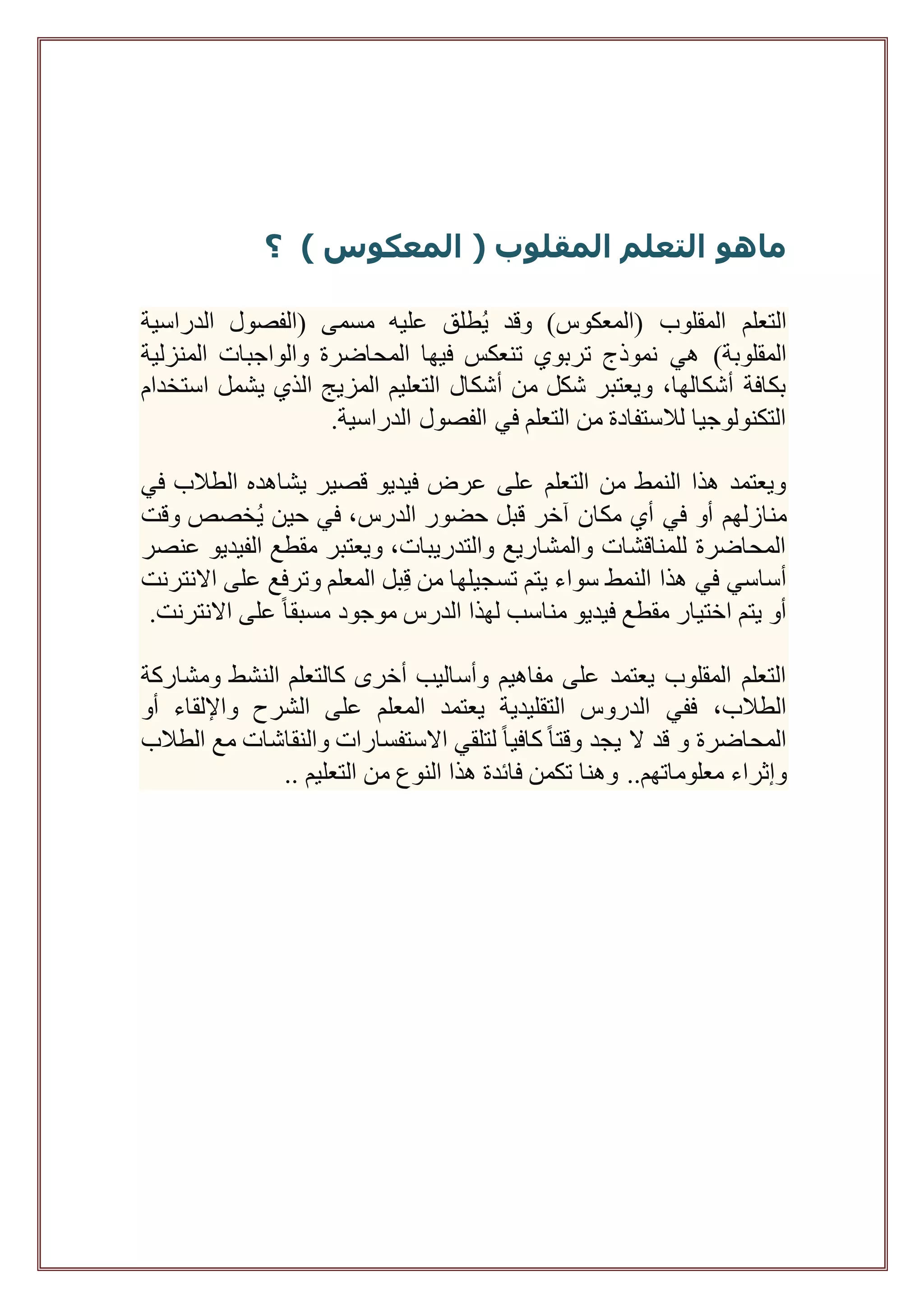 ‫ماهو‬‫التعلم‬‫المقلوب‬(‫المعكوس‬)‫؟‬
‫عليه‬ ‫طلق‬ُ‫ي‬ ‫وقد‬ )‫(المعكوس‬ ‫المقلوب‬ ‫التعلم‬‫الدراسية‬ ‫(الفصول‬ ‫مسمى‬
)‫المقلوبة‬‫المنزلية‬ ‫والواجبات‬ ‫المحاضرة‬ ‫فيها‬ ‫تنعكس‬ ‫تربوي‬ ‫نموذج‬ ‫هي‬
‫أشكال‬ ‫من‬ ‫شكل‬ ‫ويعتبر‬ ،‫أشكالها‬ ‫بكافة‬‫استخدام‬ ‫يشمل‬ ‫الذي‬ ‫المزيج‬ ‫التعليم‬
.‫الدراسية‬ ‫الفصول‬ ‫في‬ ‫التعلم‬ ‫من‬ ‫لالستفادة‬ ‫التكنولوجيا‬
‫في‬ ‫الطالب‬ ‫يشاهده‬ ‫قصير‬ ‫فيديو‬ ‫عرض‬ ‫على‬ ‫التعلم‬ ‫من‬ ‫النمط‬ ‫هذا‬ ‫ويعتمد‬
‫وقت‬ ‫خصص‬ُ‫ي‬ ‫حين‬ ‫في‬ ،‫الدرس‬ ‫حضور‬ ‫قبل‬ ‫آخر‬ ‫مكان‬ ‫أي‬ ‫في‬ ‫أو‬ ‫منازلهم‬
‫ويعتبر‬ ،‫والتدريبات‬ ‫والمشاريع‬ ‫للمناقشات‬ ‫المحاضرة‬‫عنصر‬ ‫الفيديو‬ ‫مقطع‬
‫االنترنت‬ ‫على‬ ‫وترفع‬ ‫المعلم‬ ‫بل‬ِ‫ق‬ ‫من‬ ‫تسجيلها‬ ‫يتم‬ ‫سواء‬ ‫النمط‬ ‫هذا‬ ‫في‬ ‫أساسي‬
.‫االنترنت‬ ‫على‬ ً‫ا‬‫مسبق‬ ‫موجود‬ ‫الدرس‬ ‫لهذا‬ ‫مناسب‬ ‫فيديو‬ ‫مقطع‬ ‫اختيار‬ ‫يتم‬ ‫أو‬
‫وأساليب‬ ‫مفاهيم‬ ‫على‬ ‫يعتمد‬ ‫المقلوب‬ ‫التعلم‬‫أخرى‬‫ومشاركة‬ ‫النشط‬ ‫كالتعلم‬
‫التقليدية‬ ‫الدروس‬ ‫ففي‬ ،‫الطالب‬‫الشرح‬ ‫على‬ ‫المعلم‬ ‫يعتمد‬‫واإللقاء‬‫أو‬
‫الطالب‬ ‫مع‬ ‫والنقاشات‬ ‫االستفسارات‬ ‫لتلقي‬ ً‫ا‬‫كافي‬ً‫ا‬‫وقت‬ ‫يجد‬ ‫ال‬ ‫قد‬ ‫و‬ ‫المحاضرة‬
‫وإثراء‬‫ت‬ ‫وهنا‬ ..‫معلوماتهم‬‫التعليم‬ ‫من‬ ‫النوع‬ ‫هذا‬ ‫فائدة‬ ‫كمن‬..
 