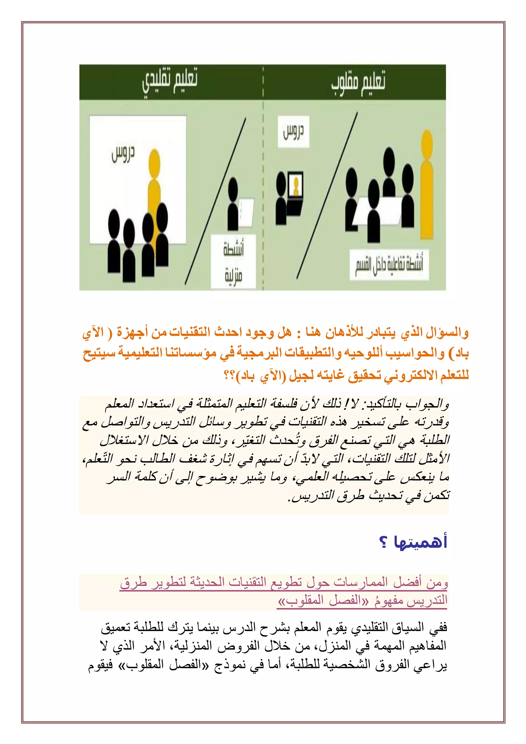 ‫من‬ ‫التقنيات‬ ‫احدث‬ ‫وجود‬ ‫هل‬ : ‫هنا‬ ‫لألذهان‬ ‫يتبادر‬ ‫الذي‬ ‫والسؤال‬‫أجهزة‬(‫اآلي‬
‫باد‬(‫والحواسيب‬‫أللوحيه‬‫والتطبيقات‬‫البرمجية‬‫مؤسساتنا‬ ‫في‬‫التعليمية‬‫سيتيح‬
‫للتعلم‬‫االلكتروني‬( ‫لجيل‬ ‫غايته‬ ‫تحقيق‬‫اآلي‬‫باد)؟؟‬
‫المعلم‬ ‫استعداد‬ ‫في‬ ‫المتمثلة‬ ‫التعليم‬ ‫فلسفة‬ ‫ألن‬ ‫ذلك‬ !‫ال‬ :‫بالتأكيد‬ ‫والجواب‬
‫مع‬ ‫والتواصل‬ ‫التدريس‬ ‫وسائل‬ ‫تطوير‬ ‫في‬ ‫التقنيات‬ ‫هذه‬ ‫تسخير‬ ‫على‬ ‫وقدرته‬
‫الطلبة‬‫االستغالل‬ ‫خالل‬ ‫من‬ ‫وذلك‬ ،‫ر‬ّ‫ي‬‫التغ‬ ‫حدث‬ُ‫ت‬‫و‬ ‫الفرق‬ ‫تصنع‬ ‫التي‬ ‫هي‬
،‫علم‬ّ‫ت‬‫ال‬ ‫نحو‬ ‫الطالب‬ ‫شغف‬ ‫إثارة‬ ‫في‬ ‫تسهم‬ ‫أن‬ ّ‫د‬‫الب‬ ‫التي‬ ،‫التقنيات‬ ‫لتلك‬ ‫األمثل‬
‫بوضوح‬ ‫يشير‬ ‫وما‬ ،‫العلمي‬ ‫تحصيله‬ ‫على‬ ‫ينعكس‬ ‫ما‬‫إلى‬‫السر‬ ‫كلمة‬ ‫أن‬
.‫التدريس‬ ‫طرق‬ ‫تحديث‬ ‫في‬ ‫تكمن‬
‫أهميتها‬‫؟‬
‫حول‬ ‫الممارسات‬ ‫أفضل‬ ‫ومن‬‫طرق‬ ‫لتطوير‬ ‫الحديثة‬ ‫التقنيات‬ ‫تطويع‬
ُ‫م‬‫مفهو‬ ‫التدريس‬«‫المقلوب‬ ‫الفصل‬»
‫ل‬ ‫يترك‬ ‫بينما‬ ‫الدرس‬ ‫بشرح‬ ‫المعلم‬ ‫يقوم‬ ‫التقليدي‬ ‫السياق‬ ‫ففي‬‫تعميق‬ ‫لطلبة‬
‫ال‬ ‫الذي‬ ‫األمر‬ ،‫المنزلية‬ ‫الفروض‬ ‫خالل‬ ‫من‬ ،‫المنزل‬ ‫في‬ ‫المهمة‬ ‫المفاهيم‬
‫نموذج‬ ‫في‬ ‫أما‬ ،‫للطلبة‬ ‫الشخصية‬ ‫الفروق‬ ‫يراعي‬«‫المقلوب‬ ‫الفصل‬»‫فيقوم‬
 