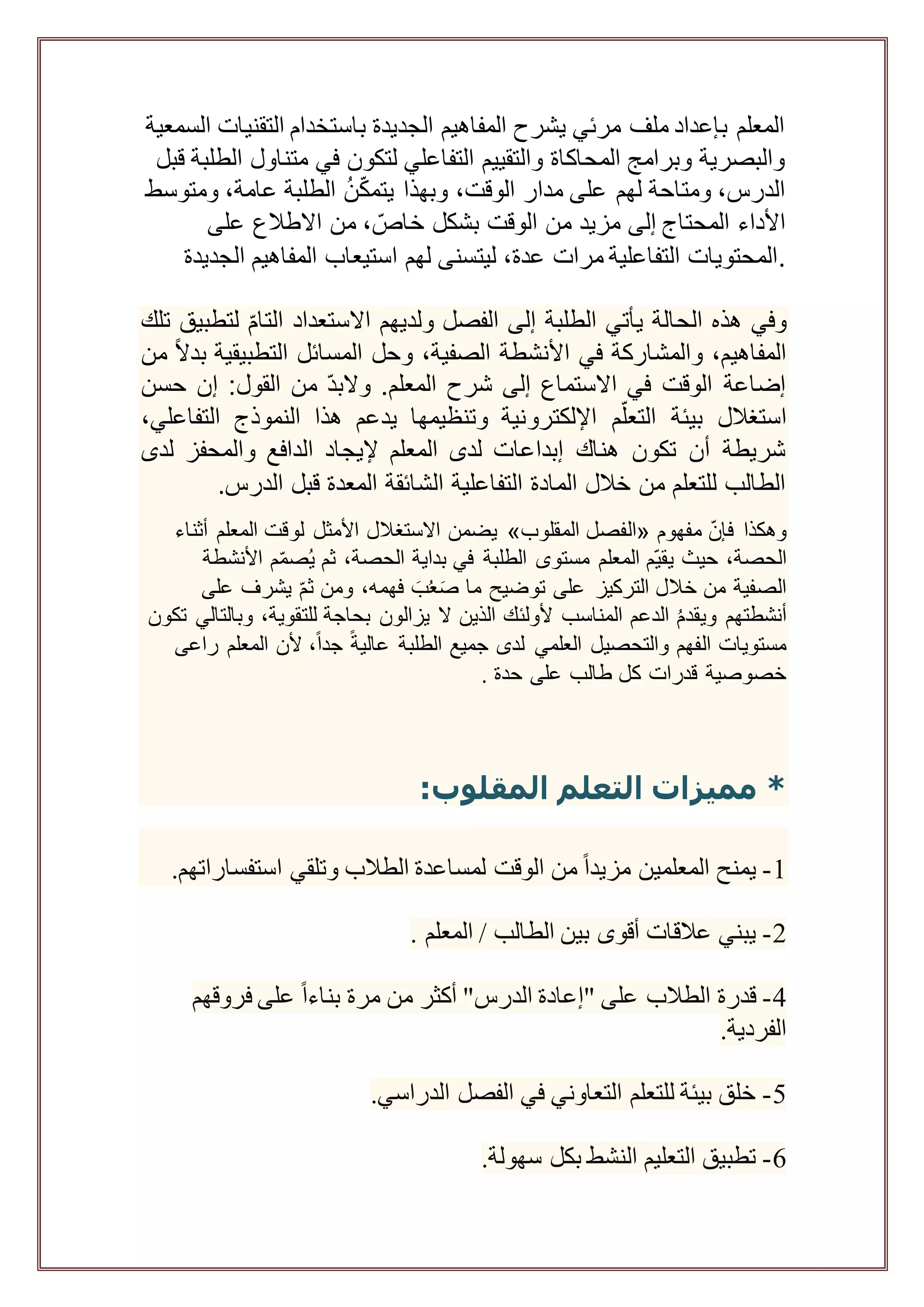 ‫التقن‬ ‫باستخدام‬ ‫الجديدة‬ ‫المفاهيم‬ ‫يشرح‬ ‫مرئي‬ ‫ملف‬ ‫بإعداد‬ ‫المعلم‬‫ي‬‫السمعية‬ ‫ات‬
‫متنا‬ ‫في‬ ‫لتكون‬ ‫التفاعلي‬ ‫والتقييم‬ ‫المحاكاة‬ ‫وبرامج‬ ‫والبصرية‬‫قبل‬ ‫الطلبة‬ ‫ول‬
،‫عامة‬ ‫الطلبة‬ ُ‫ن‬ّ‫ك‬‫يتم‬ ‫وبهذا‬ ،‫الوقت‬ ‫مدار‬ ‫على‬ ‫لهم‬ ‫ومتاحة‬ ،‫الدرس‬‫ومتو‬‫سط‬
‫األداء‬‫المحتاج‬‫على‬ ‫االطالع‬ ‫من‬ ، ّ‫خاص‬ ‫بشكل‬ ‫الوقت‬ ‫من‬ ‫مزيد‬ ‫إلى‬
‫استيعا‬ ‫لهم‬ ‫ليتسنى‬ ،‫عدة‬ ‫مرات‬ ‫التفاعلية‬ ‫المحتويات‬‫ا‬ ‫المفاهيم‬ ‫ب‬‫لجديدة‬ .
‫تلك‬ ‫لتطبيق‬ ّ‫م‬‫التا‬ ‫االستعداد‬ ‫ولديهم‬ ‫الفصل‬ ‫إلى‬ ‫الطلبة‬ ‫يأتي‬ ‫الحالة‬ ‫هذه‬ ‫وفي‬
‫من‬ ً‫ال‬‫بد‬ ‫التطبيقية‬ ‫المسائل‬ ‫وحل‬ ،‫الصفية‬ ‫األنشطة‬ ‫في‬ ‫والمشاركة‬ ،‫المفاهيم‬
‫حسن‬ ‫إن‬ :‫القول‬ ‫من‬ ّ‫د‬‫والب‬ .‫المعلم‬ ‫شرح‬ ‫إلى‬ ‫االستماع‬ ‫في‬ ‫الوقت‬ ‫إضاعة‬
‫اإللكترو‬ ‫م‬ّ‫التعل‬ ‫بيئة‬ ‫استغالل‬،‫التفاعلي‬ ‫النموذج‬ ‫هذا‬ ‫يدعم‬ ‫وتنظيمها‬ ‫نية‬
‫لدى‬ ‫والمحفز‬ ‫الدافع‬ ‫إليجاد‬ ‫المعلم‬ ‫لدى‬ ‫إبداعات‬ ‫هناك‬ ‫تكون‬ ‫أن‬ ‫شريطة‬
‫الدرس‬ ‫قبل‬ ‫المعدة‬ ‫الشائقة‬ ‫التفاعلية‬ ‫المادة‬ ‫خالل‬ ‫من‬ ‫للتعلم‬ ‫الطالب‬.
‫مفهوم‬ ّ‫ن‬‫فإ‬ ‫وهكذا‬«‫المقلوب‬ ‫الفصل‬»‫أثناء‬ ‫المعلم‬ ‫لوقت‬ ‫األمثل‬ ‫االستغالل‬ ‫يضمن‬
ّ‫ي‬‫يق‬ ‫حيث‬ ،‫الحصة‬‫األنشطة‬ ‫م‬ّ‫م‬‫ص‬ُ‫ي‬ ‫ثم‬ ،‫الحصة‬ ‫بداية‬ ‫في‬ ‫الطلبة‬ ‫مستوى‬ ‫المعلم‬ ‫م‬
‫على‬ ‫يشرف‬ ّ‫م‬‫ث‬ ‫ومن‬ ،‫فهمه‬ َ‫ب‬ُ‫ع‬َ‫ص‬ ‫ما‬ ‫توضيح‬ ‫على‬ ‫التركيز‬ ‫خالل‬ ‫من‬ ‫الصفية‬
‫ال‬ ‫الذين‬ ‫ألولئك‬ ‫المناسب‬ ‫الدعم‬ ُ‫م‬‫ويقد‬ ‫أنشطتهم‬‫تكون‬ ‫وبالتالي‬ ،‫للتقوية‬ ‫بحاجة‬ ‫يزالون‬
ً‫ة‬‫عالي‬ ‫الطلبة‬ ‫جميع‬ ‫لدى‬ ‫العلمي‬ ‫والتحصيل‬ ‫الفهم‬ ‫مستويات‬‫راعى‬ ‫المعلم‬ ‫ألن‬ ،ً‫ا‬‫جد‬
‫حدة‬ ‫على‬ ‫طالب‬ ‫كل‬ ‫قدرات‬ ‫خصوصية‬.
:‫المقلوب‬ ‫التعلم‬ ‫مميزات‬ *
1-.‫استفساراتهم‬ ‫وتلقي‬ ‫الطالب‬ ‫لمساعدة‬ ‫الوقت‬ ‫من‬ ً‫ا‬‫مزيد‬ ‫المعلمين‬ ‫يمنح‬
2-. ‫المعلم‬ / ‫الطالب‬ ‫بين‬ ‫أقوى‬ ‫عالقات‬ ‫يبني‬
4-"‫الدرس‬ ‫"إعادة‬ ‫على‬ ‫الطالب‬ ‫قدرة‬‫أكثر‬‫فروقهم‬ ‫على‬ ً‫ا‬‫بناء‬ ‫مرة‬ ‫من‬
.‫الفردية‬
5-.‫الدراسي‬ ‫الفصل‬ ‫في‬ ‫التعاوني‬ ‫للتعلم‬ ‫بيئة‬ ‫خلق‬
6-.‫سهولة‬ ‫بكل‬ ‫النشط‬ ‫التعليم‬ ‫تطبيق‬
 