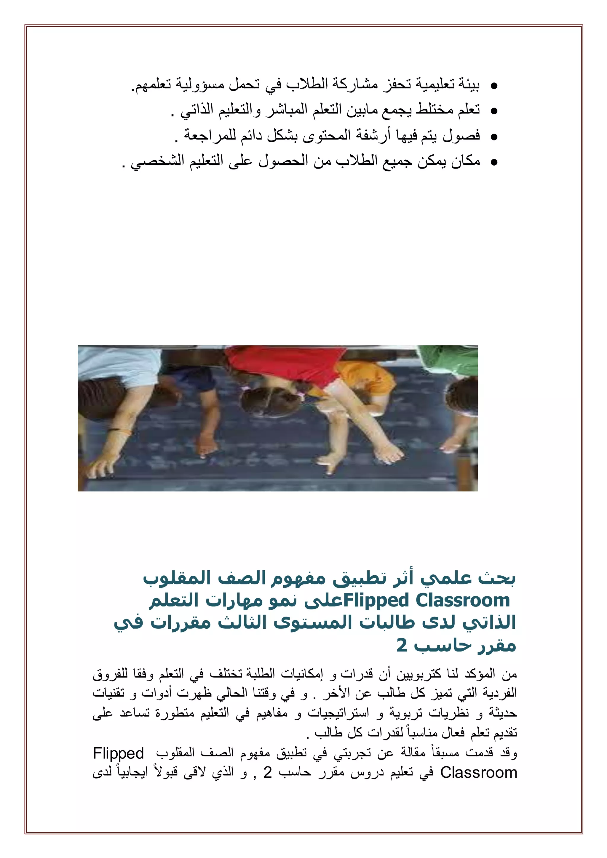 ‫مسؤولي‬ ‫تحمل‬ ‫في‬ ‫الطالب‬ ‫مشاركة‬ ‫تحفز‬ ‫تعليمية‬ ‫بيئة‬‫ة‬.‫تعلمهم‬
‫المباشر‬ ‫التعلم‬ ‫مابين‬ ‫يجمع‬ ‫مختلط‬ ‫تعلم‬. ‫الذاتي‬ ‫والتعليم‬
. ‫للمراجعة‬ ‫دائم‬ ‫بشكل‬ ‫المحتوى‬ ‫أرشفة‬ ‫فيها‬ ‫يتم‬ ‫فصول‬
. ‫الشخصي‬ ‫التعليم‬ ‫على‬ ‫الحصول‬ ‫من‬ ‫الطالب‬ ‫جميع‬ ‫يمكن‬ ‫مكان‬
‫المقلوب‬ ‫الصف‬ ‫مفهوم‬ ‫تطبيق‬ ‫أثر‬ ‫علمي‬ ‫بحث‬
Flipped Classroom‫التعلم‬ ‫مهارات‬ ‫نمو‬ ‫على‬
‫في‬ ‫مقررات‬ ‫الثالث‬ ‫المستوى‬ ‫طالبات‬ ‫لدى‬ ‫الذاتي‬
‫حاسب‬ ‫مقرر‬2
‫قدرات‬ ‫أن‬ ‫كتربويين‬ ‫لنا‬ ‫المؤكد‬ ‫من‬‫و‬‫إمكانيات‬‫الطلبة‬‫تختلف‬‫في‬‫التعلم‬‫وفقا‬‫للفروق‬
‫الفردية‬‫التي‬‫تميز‬‫كل‬‫طالب‬‫عن‬‫األخر‬.‫و‬‫في‬‫وقتنا‬‫الحالي‬‫ظهرت‬‫أدوات‬‫و‬‫تقنيات‬
‫حديثة‬‫و‬‫نظريات‬‫تربوية‬‫و‬‫استراتيجيا‬‫ت‬‫و‬‫مفاهيم‬‫في‬‫التعليم‬‫متطورة‬‫تساعد‬‫على‬
‫تقديم‬‫تعلم‬‫فعال‬ً‫ا‬‫مناسب‬‫لقدرات‬‫كل‬‫طالب‬.
‫وقد‬‫قدمت‬ً‫ا‬‫مسبق‬‫مقالة‬‫عن‬‫تجربتي‬‫في‬‫تطبيق‬‫مفهوم‬‫الصف‬‫المقلوب‬Flipped
Classroom‫في‬‫تعليم‬‫دروس‬‫مقرر‬‫حاسب‬2,‫و‬‫الذي‬‫القى‬ً‫ال‬‫قبو‬ً‫ا‬‫ايجابي‬‫لدى‬
 