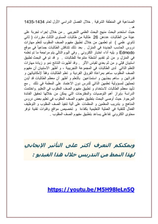 ‫الصناعية‬‫في‬‫المنطقة‬‫الشرقية‬.‫خالل‬‫الفصل‬‫الدراسي‬‫األول‬‫لعام‬1434-1435
‫هـ‬.
‫التجريبي‬ ‫العلمي‬ ‫البحث‬ ‫منهج‬ ‫البحث‬ ‫استخدم‬ ‫حيث‬‫على‬ ‫تجربة‬ ‫إجراء‬ ‫خالل‬ ‫من‬ ,
‫عددهن‬ ‫الطالبات‬ ‫من‬ ‫عينة‬26‫ثاني‬ ( ‫مقررات‬ ‫الثالث‬ ‫المستوى‬ ‫طالبات‬ ‫من‬ ‫طالبة‬
) ‫علمي‬ ‫ثانوي‬‫ل‬ ‫المقلوب‬ ‫الصف‬ ‫مفهوم‬ ‫تطبيق‬ ‫خالل‬ ‫من‬ ‫تعلمهن‬ ‫تم‬‫مهارات‬ ‫تعلم‬
‫موقع‬ ‫في‬ ً‫ا‬‫جماعي‬ ‫الطالبات‬ ‫تتناقش‬ ‫ذلك‬ ‫بعد‬ . ‫المنزل‬ ‫في‬ ‫الجديدة‬ ‫الحاسب‬ ‫دروس‬
Edmodo‫تعلمه‬ ‫تم‬ ‫ما‬ ‫مراجعة‬ ‫يتم‬ ‫التالي‬ ‫اليوم‬ ‫وفي‬ , ‫الكتروني‬ ‫اختبار‬ ‫أداء‬ ‫يليه‬ ‫و‬
. ‫للطالبات‬ ‫متنوعة‬ ‫أنشطة‬ ‫تقديم‬ ‫ثم‬ ‫من‬ ‫و‬ ‫المنزل‬ ‫في‬‫البحث‬ ‫في‬ ‫تم‬ ‫قد‬ ‫و‬‫تطبيق‬
‫بع‬ ‫ثم‬ ‫من‬ ‫و‬ ‫قبلي‬ ‫استبيان‬‫األثر‬ ‫لقياس‬ ‫دي‬.‫مهارات‬ ‫زيادة‬ ‫و‬ ‫نمو‬ ‫النتائج‬ ‫أظهرت‬ ‫وقد‬
‫الذاتي‬ ‫التعلم‬‫مفهوم‬ ‫أن‬ ‫االستبيان‬ ‫أظهر‬ ‫و‬ ، ‫التجريبية‬ ‫المجموعة‬ ‫في‬ ‫الطالبات‬ ‫لدى‬
‫و‬ ‫إلمكانياتهن‬ ً‫ا‬‫وفق‬ ‫الطالبات‬ ‫تعلم‬ ‫و‬ ‫الفردية‬ ‫الفروق‬ ‫بمراعاة‬ ‫ساهم‬ ‫المقلوب‬ ‫الصف‬
‫استمتاعهن‬ ‫و‬ ‫بجذبهن‬ ‫ساهم‬ ‫و‬ ‫قدراتهن‬‫الطالب‬ ‫معظم‬ ‫أن‬ ‫أظهر‬ ‫و‬ ‫بالتعلم‬‫قد‬ ‫ات‬‫أيدن‬
‫ذلك‬ ‫في‬ ‫المعلمة‬ ‫على‬ ‫االعتماد‬ ‫دون‬ ‫للدرس‬ ‫الذاتي‬ ‫تعلمهن‬ ‫لمسؤولية‬ ‫تحملهن‬‫مع‬ ,
‫.واختتمت‬ ‫التعليم‬ ‫في‬ ‫المقلوب‬ ‫الصف‬ ‫مفهوم‬ ‫تطبيق‬ ‫و‬ ‫الستخدام‬ ‫الطالبات‬ ‫معظم‬ ‫تأييد‬
‫الفائدة‬ ‫تحقيق‬ ‫خاللها‬ ‫من‬ ‫يمكن‬ ‫التي‬ ‫والمقترحات‬ ‫التوصيات‬ ‫أهم‬ ‫بإبراز‬ ‫الدراسة‬
‫البح‬ ‫أوصى‬ ‫حيث‬ .‫المرجوة‬‫دروس‬ ‫بعض‬ ‫تعليم‬ ‫في‬ ‫المقلوب‬ ‫الصف‬ ‫مفهوم‬ ‫بتطبيق‬ ‫ث‬
‫على‬ ‫المعلمات‬ ‫و‬ ‫المعلمين‬ ‫بتدريب‬ ‫و‬ ‫المناهج‬‫آلية‬‫التوظيف‬ ‫و‬ ‫المقلوب‬ ‫الصف‬ ‫تنفيذ‬
‫بكفاءة‬ ‫التعليمية‬ ‫العملية‬ ‫في‬ ‫للتقنية‬ ‫الفعال‬‫توفر‬ ‫تقنية‬ ‫وقنوات‬ ‫مواقع‬ ‫تخصيص‬ ‫و‬
. ‫المقلوب‬ ‫الصف‬ ‫مفهوم‬ ‫بتطبيق‬ ‫يساعد‬ ‫تفاعلي‬ ‫الكتروني‬ ‫محتوى‬
‫اإليجابي‬ ‫التأثير‬ ‫على‬ ‫أكثر‬ ‫التعرف‬ ‫ويمكنكم‬
‫من‬ ‫النمط‬ ‫لهذا‬‫الفيديو‬ ‫هذا‬ ‫خالل‬ ‫التدريس‬:
https://youtu.be/M5H98leLn5Q
 