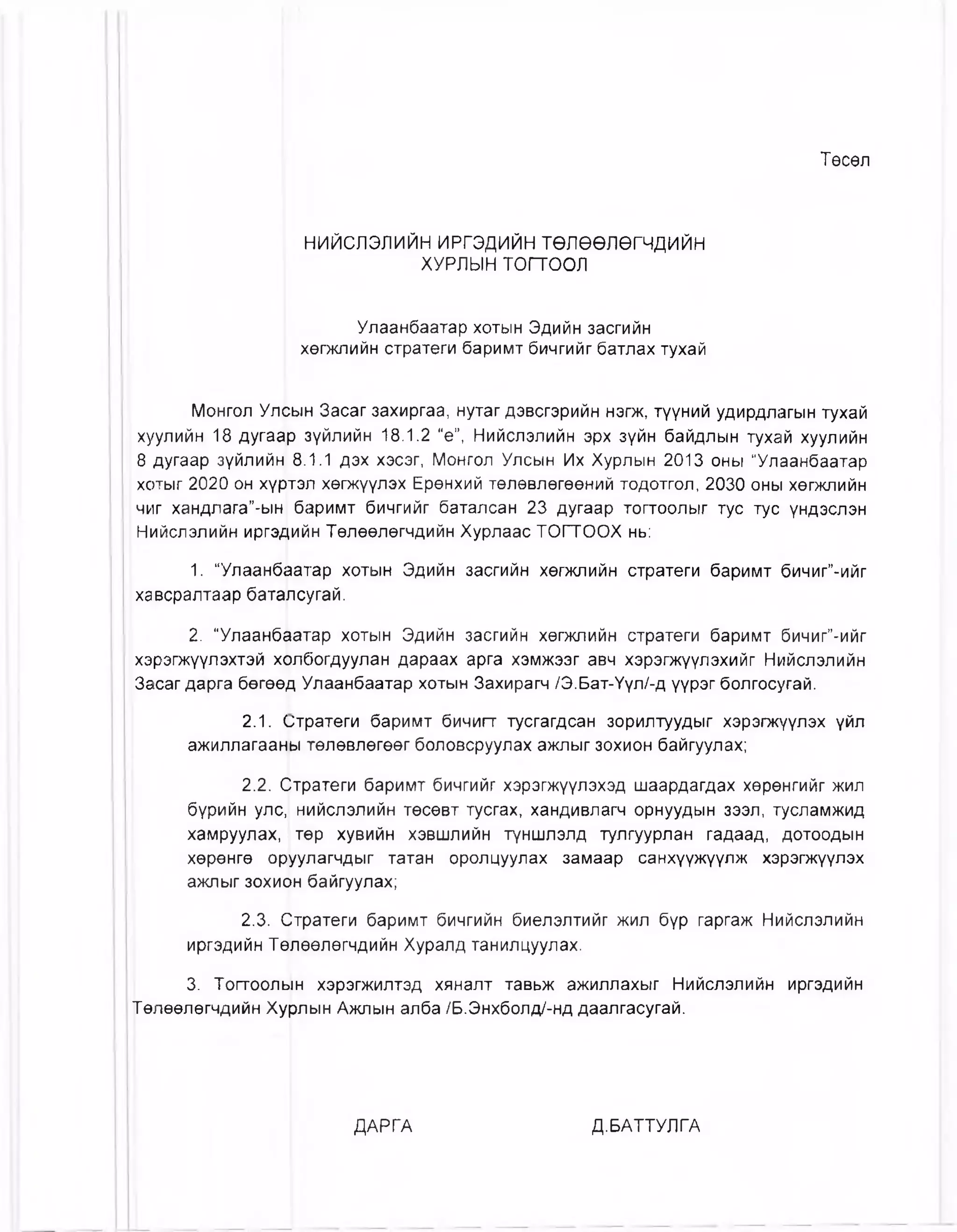 Төсөл
НИЙСЛЭЛИЙН ИРГЭДИЙН төлөөлөгчдийн
ХУРЛЫН тогтоол
Улаанбаатар хотын Эдийн засгийн
хөгжлийн стратеги баримт бичгийг батлах тухай
Монгол Улсын Засаг захиргаа, нутаг дэвсгэрийн нэгж, түүний удирдлагын тухай
хуулийн 18 дуга^р зүйлийн 18.1.2 “е”, Нийслэлийн эрх зүйн байдлын тухай хуулийн
8 дугаар зүйлийн 8.1.1 дэх хэсэг, Монгол Улсын Их Хурлын 2013 оны “Улаанбаатар
хотыг 2020 он хүртэл хөгжүүлэх Ерөнхий төлөвлөгөөний тодотгол, 2030 оны хөгжлийн
чиг хандлага”-ын баримт бичгийг баталсан 23 дугаар тогтоолыг тус тус үндэслэн
Нийслэлийн иргэдийн Төлөөлөгчдийн Хурлаас ТОГТООХ нь:
1. "Улаанбаатар хотын Эдийн засгийн хөгжлийн стратеги баримт бичиг”-ийг
хавсралтаар баталсугай.
2. “Улаанбаатар хотын Эдийн засгийн хөгжлийн стратеги баримт бичиг”-ийг
хэрэгжүүлэхтэй холбогдуулан дараах арга хэмжээг авч хэрэгжүүлэхийг Нийслэлийн
Засаг дарга бөгөөд Улаанбаатар хотын Захирагч /Э.Бат-Үүл/-д үүрэг болгосугай.
2.1. (ртратеги баримт бичигт тусгагдсан зорилтуудыг хэрэгжүүлэх үйл
ажиллагааны төлөвлөгөөг боловсруулах ажлыг зохион байгуулах;
2.2. Отратеги баримт бичгийг хэрэгжүүлэхэд шаардагдах хөрөнгийг жил
бүрийн улс, нийслэлийн төсөвт тусгах, хандивлагч орнуудын зээл, тусламжид
хамруулах, төр хувийн хэвшлийн түншлэлд тулгуурлан гадаад, дотоодын
хөрөнгө оруулагчдыг татан оролцуулах замаар санхүүжүүлж хэрэгжүүлэх
ажлыг зохион байгуулах;
2.3. Стратеги баримт бичгийн биелэлтийг жил бүр гаргаж Нийслэлийн
иргэдийн Тө|лөөлөгчдийн Хуралд танилцуулах.
3. Тогтоолын хэрэгжилтэд хяналт тавьж ажиллахыг Нийслэлийн иргэдийн
Төлөөлөгчдийн Хурлын Ажлын алба /Б.Энхболд/-нд даалгасугай.
ДАРГА Д.БАТТУЛГА
 