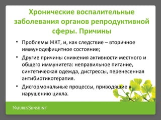 Хронические воспалительные
заболевания органов репродуктивной
сферы. Причины
• Проблемы ЖКТ, и, как следствие – вторичное
иммунодефицитное состояние;
• Другие причины снижения активности местного и
общего иммунитета: неправильное питание,
синтетическая одежда, дистрессы, перенесенная
антибиотикотерапия.
• Дисгормональные процессы, приводящие к
нарушению цикла.
 