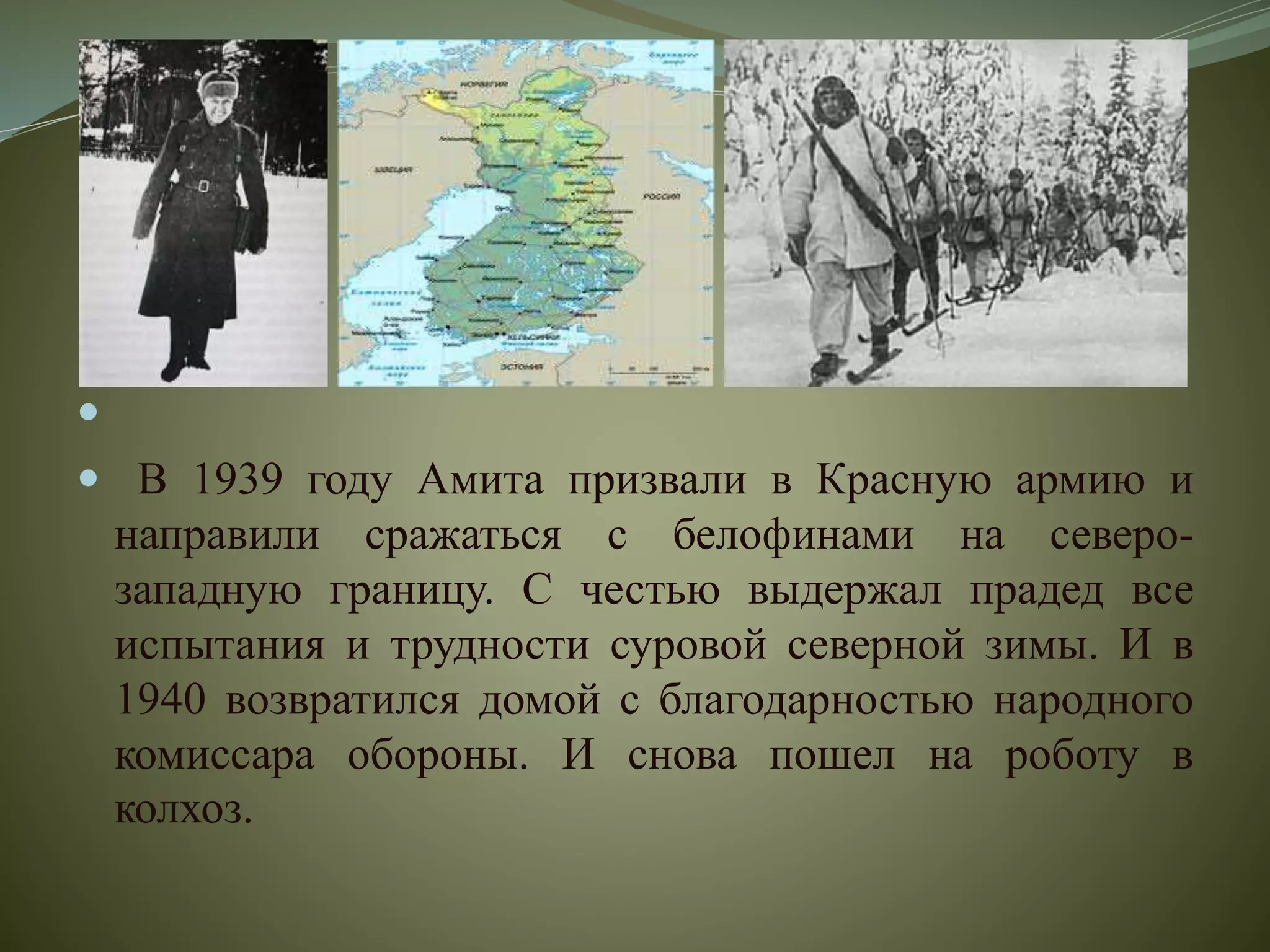 
 В 1939 году Амита призвали в Красную армию и
направили сражаться с белофинами на северо-
западную границу. С честью выдержал прадед все
испытания и трудности суровой северной зимы. И в
1940 возвратился домой с благодарностью народного
комиссара обороны. И снова пошел на роботу в
колхоз.
 