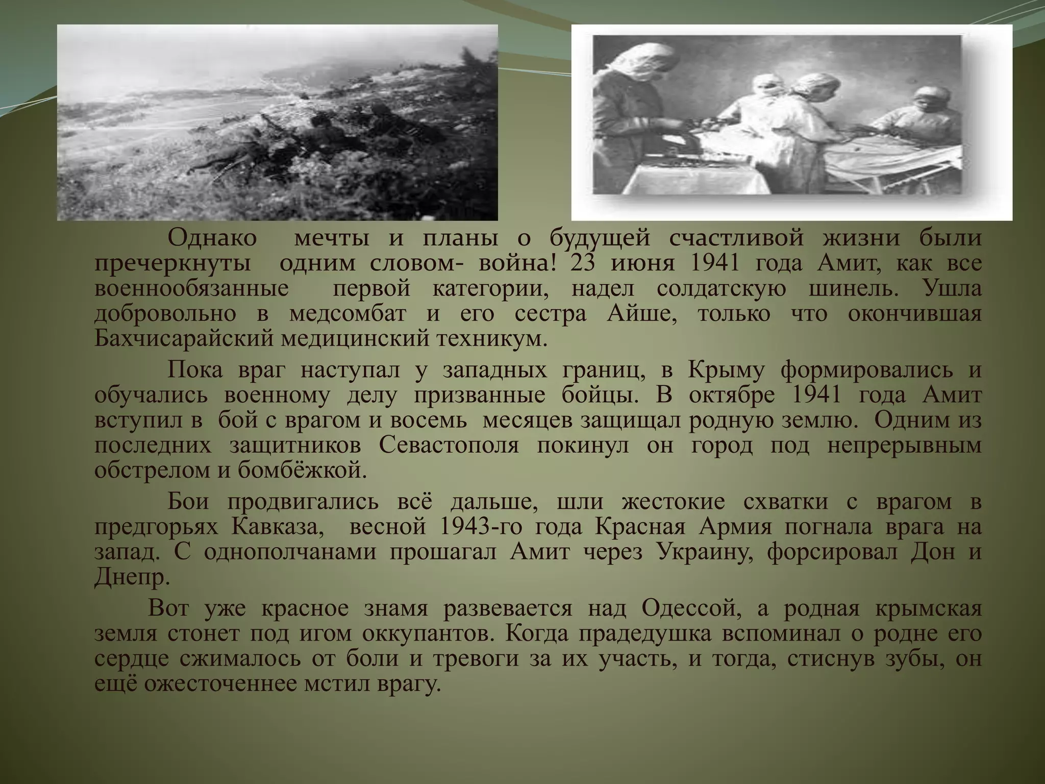Однако мечты и планы о будущей счастливой жизни были
пречеркнуты одним словом- война! 23 июня 1941 года Амит, как все
военнообязанные первой категории, надел солдатскую шинель. Ушла
добровольно в медсомбат и его сестра Айше, только что окончившая
Бахчисарайский медицинский техникум.
Пока враг наступал у западных границ, в Крыму формировались и
обучались военному делу призванные бойцы. В октябре 1941 года Амит
вступил в бой с врагом и восемь месяцев защищал родную землю. Одним из
последних защитников Севастополя покинул он город под непрерывным
обстрелом и бомбёжкой.
Бои продвигались всё дальше, шли жестокие схватки с врагом в
предгорьях Кавказа, весной 1943-го года Красная Армия погнала врага на
запад. С однополчанами прошагал Амит через Украину, форсировал Дон и
Днепр.
Вот уже красное знамя развевается над Одессой, а родная крымская
земля стонет под игом оккупантов. Когда прадедушка вспоминал о родне его
сердце сжималось от боли и тревоги за их участь, и тогда, стиснув зубы, он
ещё ожесточеннее мстил врагу.
 