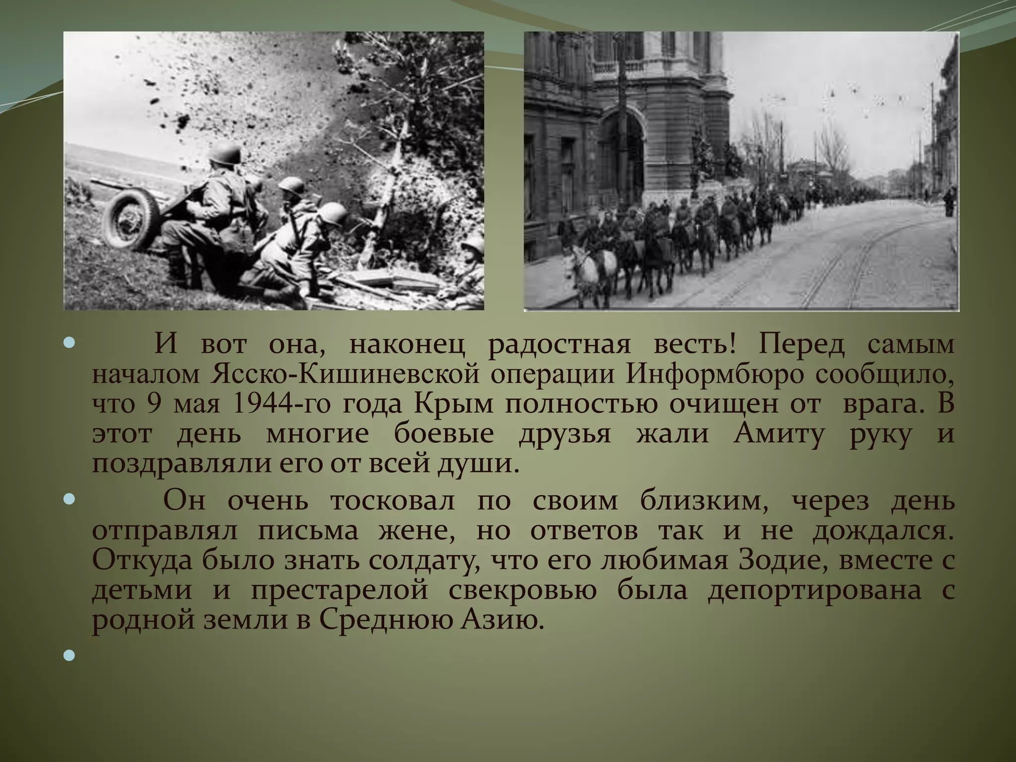  И вот она, наконец радостная весть! Перед самым
началом Ясско-Кишиневской операции Информбюро сообщило,
что 9 мая 1944-го года Крым полностью очищен от врага. В
этот день многие боевые друзья жали Амиту руку и
поздравляли его от всей души.
 Он очень тосковал по своим близким, через день
отправлял письма жене, но ответов так и не дождался.
Откуда было знать солдату, что его любимая Зодие, вместе с
детьми и престарелой свекровью была депортирована с
родной земли в Среднюю Азию.

 