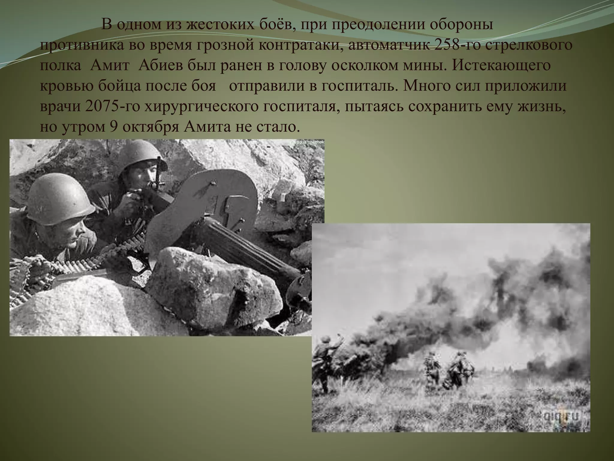 В одном из жестоких боёв, при преодолении обороны
противника во время грозной контратаки, автоматчик 258-го стрелкового
полка Амит Абиев был ранен в голову осколком мины. Истекающего
кровью бойца после боя отправили в госпиталь. Много сил приложили
врачи 2075-го хирургического госпиталя, пытаясь сохранить ему жизнь,
но утром 9 октября Амита не стало.
 
