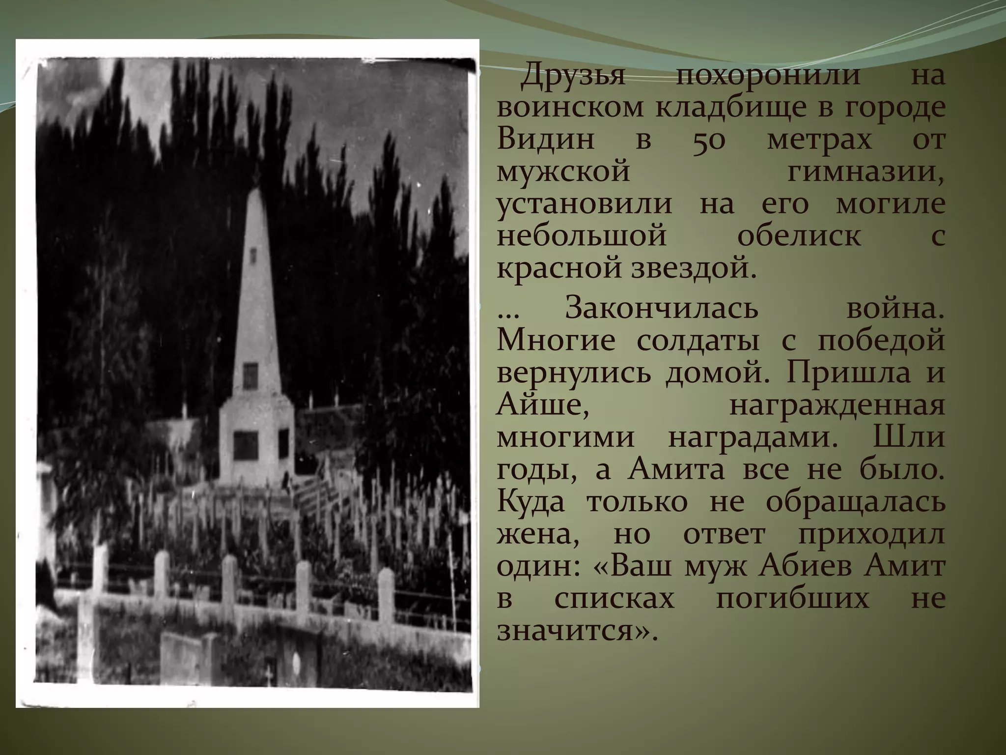  Друзья похоронили на
воинском кладбище в городе
Видин в 50 метрах от
мужской гимназии,
установили на его могиле
небольшой обелиск с
красной звездой.
 … Закончилась война.
Многие солдаты с победой
вернулись домой. Пришла и
Айше, награжденная
многими наградами. Шли
годы, а Амита все не было.
Куда только не обращалась
жена, но ответ приходил
один: «Ваш муж Абиев Амит
в списках погибших не
значится».

 