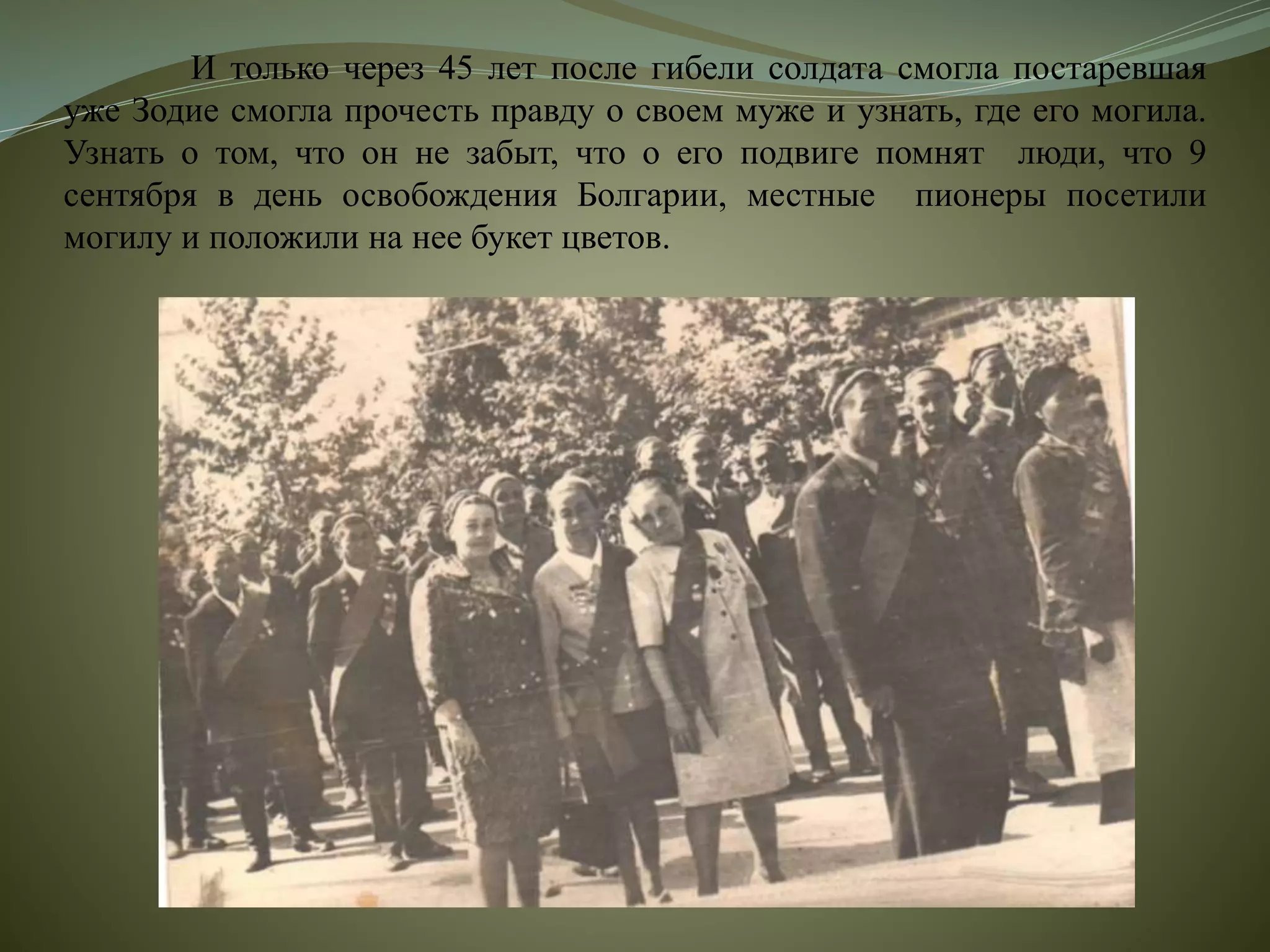 И только через 45 лет после гибели солдата смогла постаревшая
уже Зодие смогла прочесть правду о своем муже и узнать, где его могила.
Узнать о том, что он не забыт, что о его подвиге помнят люди, что 9
сентября в день освобождения Болгарии, местные пионеры посетили
могилу и положили на нее букет цветов.
 