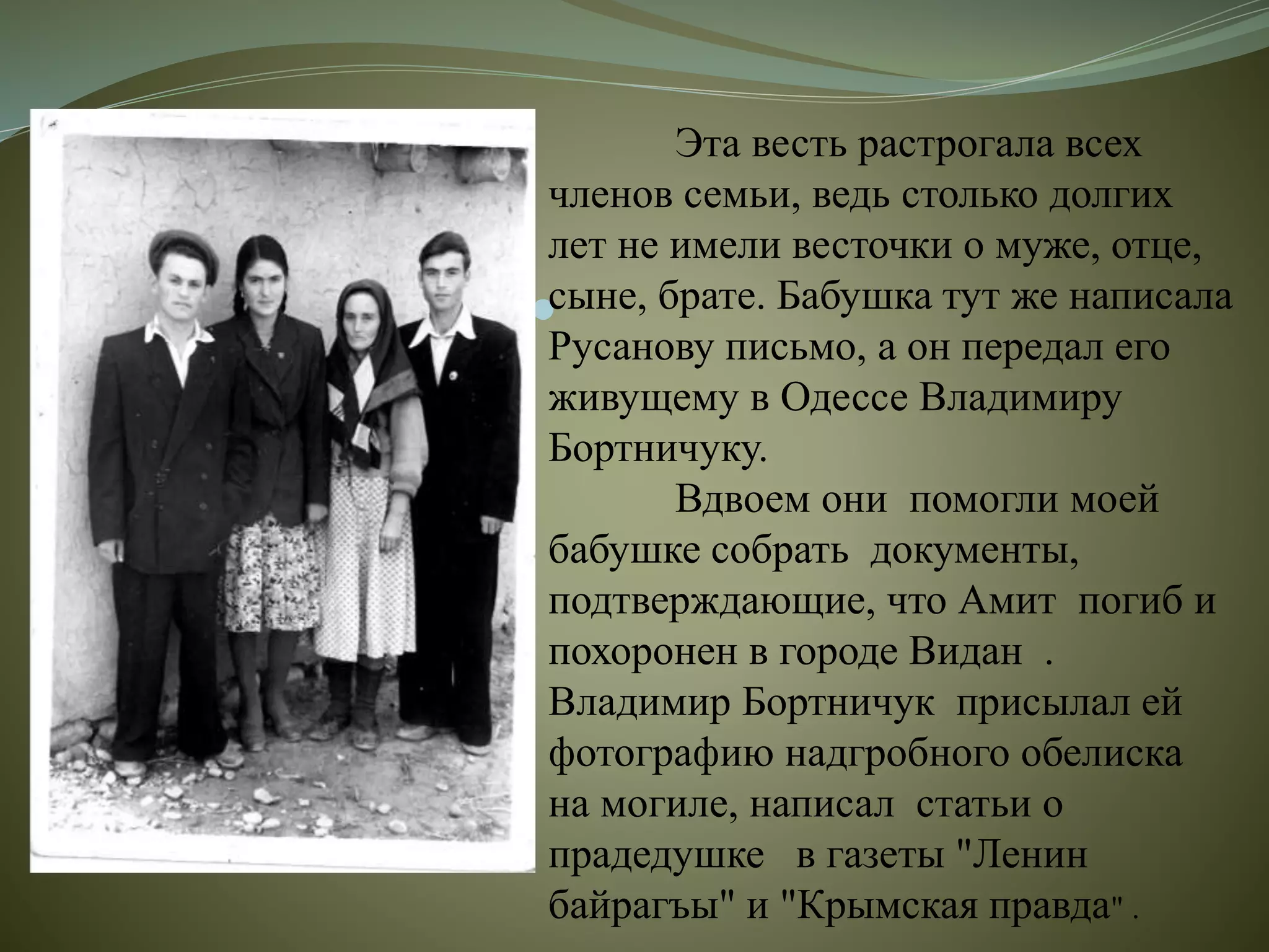 
Эта весть растрогала всех
членов семьи, ведь столько долгих
лет не имели весточки о муже, отце,
сыне, брате. Бабушка тут же написала
Русанову письмо, а он передал его
живущему в Одессе Владимиру
Бортничуку.
Вдвоем они помогли моей
бабушке собрать документы,
подтверждающие, что Амит погиб и
похоронен в городе Видан .
Владимир Бортничук присылал ей
фотографию надгробного обелиска
на могиле, написал статьи о
прадедушке в газеты "Ленин
байрагъы" и "Крымская правда" .
 