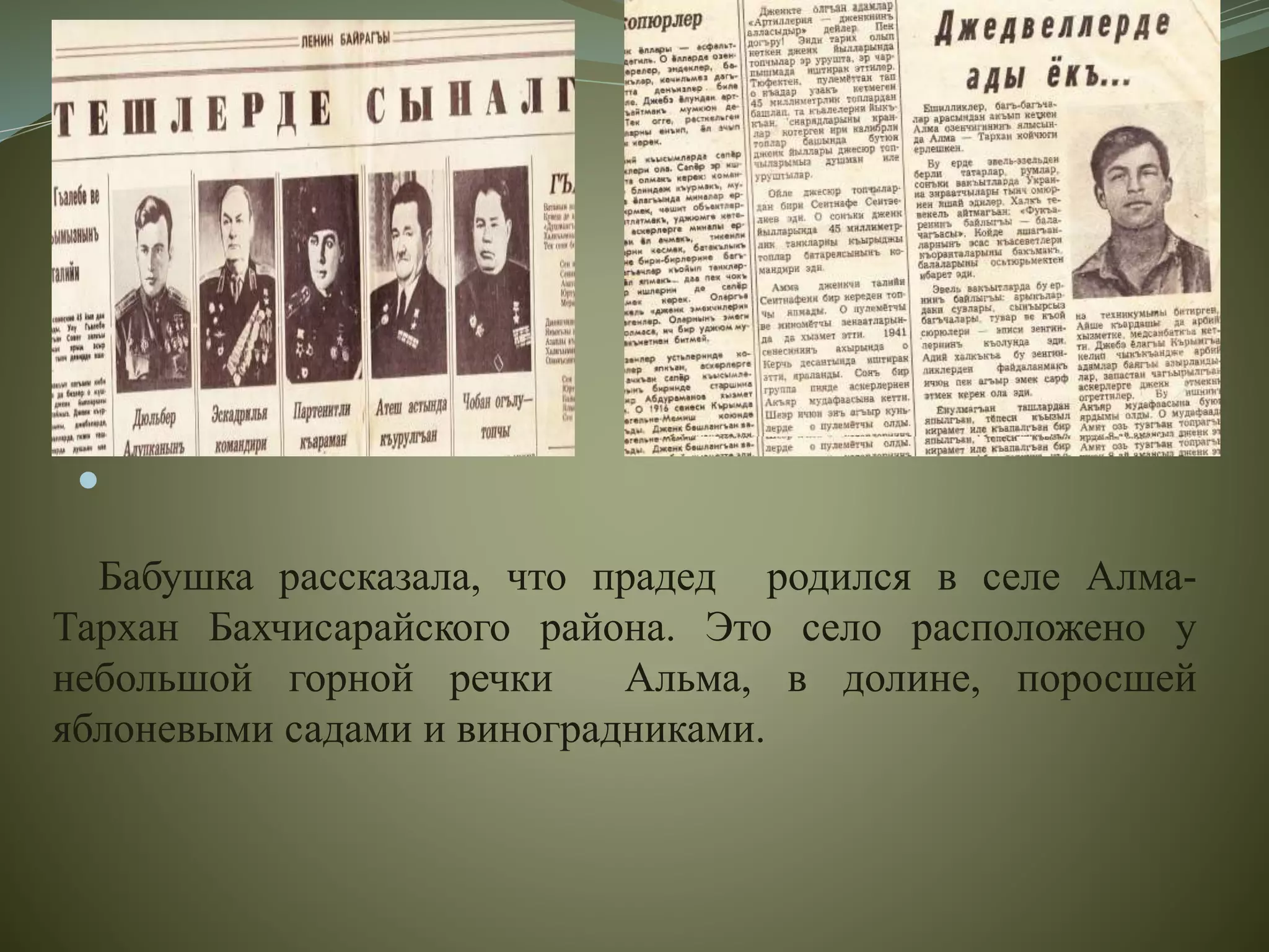
Бабушка рассказала, что прадед родился в селе Алма-
Тархан Бахчисарайского района. Это село расположено у
небольшой горной речки Альма, в долине, поросшей
яблоневыми садами и виноградниками.
 
