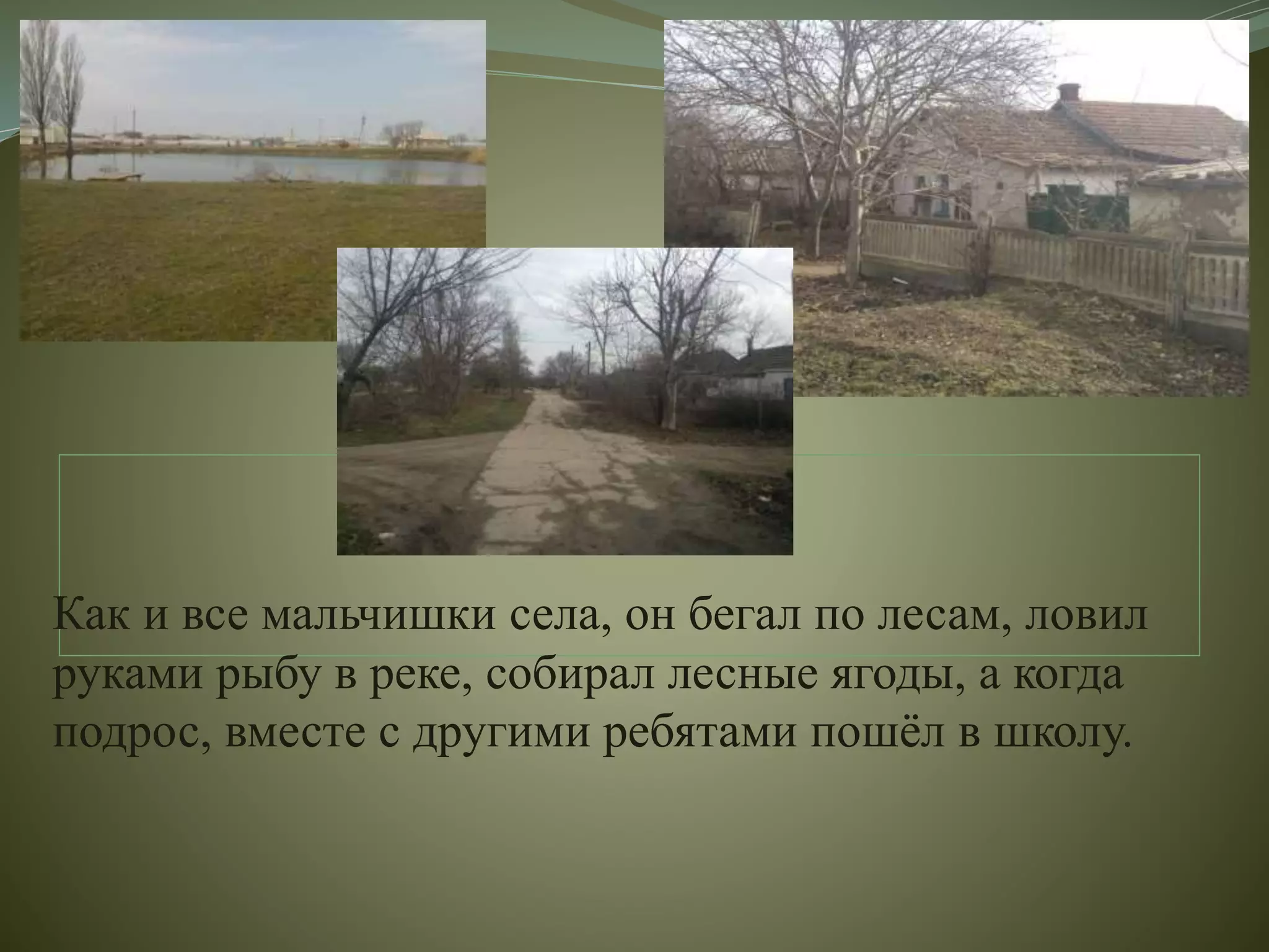 Как и все мальчишки села, он бегал по лесам, ловил
руками рыбу в реке, собирал лесные ягоды, а когда
подрос, вместе с другими ребятами пошёл в школу.
 