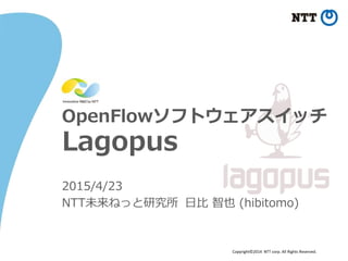 Copyright©2014 NTT corp. All Rights Reserved.
OpenFlowソフトウェアスイッチ
Lagopus
2015/4/23
NTT未来ねっと研究所 日比 智也 (hibitomo)
 