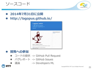 21Copyright©2014 NTT corp. All Rights Reserved.
ソースコード
 2014年7月31日に公開
 http://lagopus.github.io/
 開発への参加
 コードの提供 -> GitHub Pull Request
 バグレポート -> GitHub Issues
 議論 -> Developers ML
 