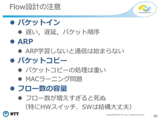 46Copyright©2014 NTT corp. All Rights Reserved.
Flow設計の注意
 パケットイン
 遅い，遅延，パケット順序
 ARP
 ARP学習しないと通信は始まらない
 パケットコピー
 パケットコピーの処理は重い
 MACラーニング問題
 フロー数の容量
 フロー数が増えすぎると死ぬ
（特にHWスイッチ．SWは結構大丈夫）
 