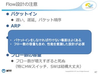 47Copyright©2014 NTT corp. All Rights Reserved.
Flow設計の注意
 パケットイン
 遅い，遅延，パケット順序
 ARP
 ARP学習しないと通信は始まらない
 パケットコピー
 パケットコピーの処理は重い
 MACラーニング問題
 フロー数の容量
 フロー数が増えすぎると死ぬ
（特にHWスイッチ．SWは結構大丈夫）
• パケットインをしなければ行けない場面はよくある．
• フロー数の容量も含め，性能を意識した設計が必要
 