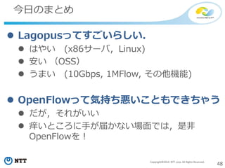 48Copyright©2014 NTT corp. All Rights Reserved.
今日のまとめ
 Lagopusってすごいらしい．
 はやい (x86サーバ，Linux)
 安い （OSS）
 うまい (10Gbps, 1MFlow, その他機能)
 OpenFlowって気持ち悪いこともできちゃう
 だが，それがいい
 痒いところに手が届かない場面では，是非
OpenFlowを！
 