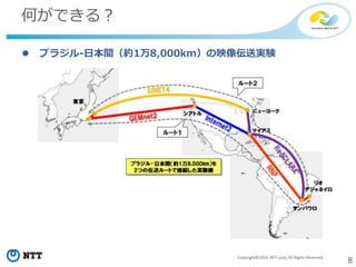 8Copyright©2014 NTT corp. All Rights Reserved.
何ができる？
 ブラジル-日本間（約1万8,000km）の映像伝送実験
 