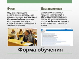 Форма обучения
Очная
Обучение проходит с
привлечением действующих
государственных инспекторов
Росприроднадзора, которые
осуществляют надзор за
охраной окружающей среды и
экобезопасностью.
Дистанционная
Система «ОЛИМП:ОКС»
предоставляет доступ к
обучающим материалам,
тестам по теме и итоговому
тесту в любое время суток, в
комфортное для слушателя
время
 