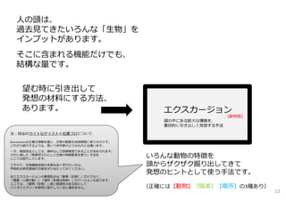 ⼈の頭は、
過去⾒てきたいろんな「⽣物」を
インプットがあります。
そこに含まれる機能だけでも、
結構な量です。
望む時に引き出して
発想の材料にする⽅法、
あります。
いろんな動物の特徴を
頭からザクザク掘り出してきて
発想のヒントとして使う⼿法です。
（正確には【動物】【職業】【場所】の3種あり）
注：技法のライトなテイストと位置づけについて
Biomimeticsは正確な情報を基に、⽣物の叡智を技術開発に使うものです。
これから紹介するような、思いつき列挙のようなものとは違います。
⼀⽅、発想技法としては、資料なしで即興発想できることが求められます。
それに適した「発想切り⼝として⽣物の特徴要素を使う」⼿法を
ここでは紹介しています。
ですので、⽣物模倣技術の本質を深く学びたい⽅は、
学術的な研究領域の⽂献をぜひ当たってみてください。
またエクスカージョンの着想起点は「動物（⽣物）」だけでなく、
「職業（⼈間⾏動）」「場所（多様な物体）」のバージョンもあります。
ここでは、「動物（⽣物）」版と関連性のある知として
バイオミミクリーを前段に紹介しているに過ぎません。
【動物版】
12
 
