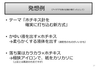 • テーマ「ホチキス針を
確実に打ち込む新⽅式」
• かゆい液を出す×ホチキス
→柔らかくする液体を出す（速乾性のものがいいかも）
• 落ち葉はカラカラ×ホチキス
→極狭アイロンで、紙をカリカリに
（上記とは真逆の⽅式ですが）
27
発想例 （アイデア⽂具の企画の場だったとして）
 