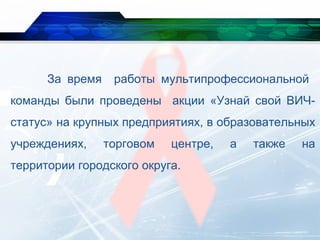 За время работы мультипрофессиональной
команды были проведены акции «Узнай свой ВИЧ-
статус» на крупных предприятиях, в образовательных
учреждениях, торговом центре, а также на
территории городского округа.
 