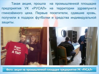 Такая акция, прошла на промышленной площадке
предприятия УК «РУСАЛ» на территории здравпункта
глинозёмного цеха. Первые посетители, сдавшие кровь,
получили в подарок футболки и средства индивидуальной
защиты.
 