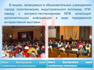 В акциях, проводимых в образовательных учреждениях
города: политехникума, индустриального колледжа, УПИ,
наряду с экспресс-тестированием МПК использует
дополнительную информацию в виде передвижной
интерактивной выставки.
 