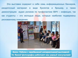 Эта выставка содержит в себе семь информационных баннеров,
раздаточный материал в виде буклетов и брошюр, а также
демонстрацию аудио роликов по профилактике ВИЧ – инфекции, так
как студенты – это молодые люди, которые наиболее подвержены
рискованному поведению.
 