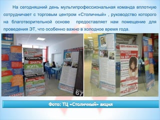 На сегодняшний день мультипрофессиональная команда вплотную
сотрудничает с торговым центром «Столичный» , руководство которого
на благотворительной основе предоставляет нам помещение для
проведения ЭТ, что особенно важно в холодное время года.
 