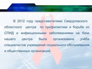 В 2012 году представителями Свердловского
областного центра по профилактике и борьбе со
СПИД и инфекционными заболеваниями на базе
нашего центра была организована учёба
специалистов учреждений социального обслуживания
и общественных организаций.
 