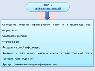 Обсуждение способов информирования населения о предстоящей акции
посредством:
голосовой рекламы,
телевидения,
средств массовой информации,
интернет - сайта нашего центра и интернет - сайта городской газеты
«Вечерний Краснотурьинск»,
распространение волонтерами флаер-листовок.
 