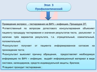 Проведение экспресс - тестирования на ВИЧ – инфекцию. Процедура ЭТ:
ответственный по вопросам дотестового консультирования объясняет
пациенту процедуру тестирования и значения результатов теста, разъясняет о
наличии трёх вариантов результата, т.е. отрицательный, сомнительный,
положительный;
консультант получает от пациента информированное согласие на
прохождение теста;
консультант выясняет причину обращения, предоставляет необходимую
информацию по ВИЧ – инфекции, выдаёт информационный материал в виде
листовок, календариков, средств индивидуальной защиты, брелков;
пациент проходит тестирование ;
 