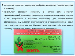  консультант назначает время для сообщения результата ( время ожидания
10-15 мин.) ;
 консультант объявляет результат. В случае если результат
положительный, гражданину оказывается первая психологическая помощь,
и его направляют в городскую поликлинику для дополнительного
обследования, ему выдаётся визитная карточка с указанием места и время
для сдачи повторного анализа. Наличие такой карточки даёт возможность
человеку обратиться к врачу – инфекционисту без очереди.
 