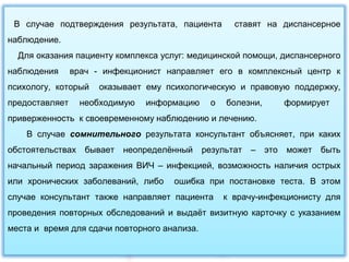 В случае подтверждения результата, пациента ставят на диспансерное
наблюдение.
Для оказания пациенту комплекса услуг: медицинской помощи, диспансерного
наблюдения врач - инфекционист направляет его в комплексный центр к
психологу, который оказывает ему психологическую и правовую поддержку,
предоставляет необходимую информацию о болезни, формирует
приверженность к своевременному наблюдению и лечению.
В случае сомнительного результата консультант объясняет, при каких
обстоятельствах бывает неопределённый результат – это может быть
начальный период заражения ВИЧ – инфекцией, возможность наличия острых
или хронических заболеваний, либо ошибка при постановке теста. В этом
случае консультант также направляет пациента к врачу-инфекционисту для
проведения повторных обследований и выдаёт визитную карточку с указанием
места и время для сдачи повторного анализа.
 