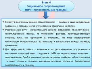  Клиенту в постоянном режиме предоставляется помощь в виде консультаций,
поддержки и посредничества в установлении социальных контактов.
 Родственникам ВИЧ – положительного клиента оказывается психологическое
консультирование, помощь по устранению факторов, противодействующих
лечению, таких как наркомания и алкоголизм. По мере необходимости
консультации осуществляются по телефону и патронажные выходы по месту
проживания.
 Для эффективной работы с клиентом и его родственниками осуществляется
постоянное взаимодействие сотрудников МПК по медико-психосоциальному
сопровождению. Особое внимание уделяется семьям наиболее неблагополучным
в плане «срыва с лечения», направляя основные усилия на формирование
приверженности к лечению.
 