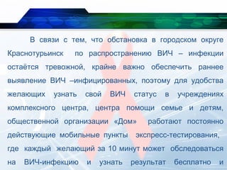 В связи с тем, что обстановка в городском округе
Краснотурьинск по распространению ВИЧ – инфекции
остаётся тревожной, крайне важно обеспечить раннее
выявление ВИЧ –инфицированных, поэтому для удобства
желающих узнать свой ВИЧ статус в учреждениях
комплексного центра, центра помощи семье и детям,
общественной организации «Дом» работают постоянно
действующие мобильные пункты экспресс-тестирования,
где каждый желающий за 10 минут может обследоваться
на ВИЧ-инфекцию и узнать результат бесплатно и
 
