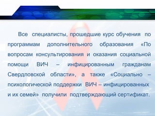 Все специалисты, прошедшие курс обучения по
программам дополнительного образования «По
вопросам консультирования и оказания социальной
помощи ВИЧ – инфицированным гражданам
Свердловской области», а также «Социально –
психологической поддержки ВИЧ – инфицированных
и их семей» получили подтверждающий сертификат.
 
