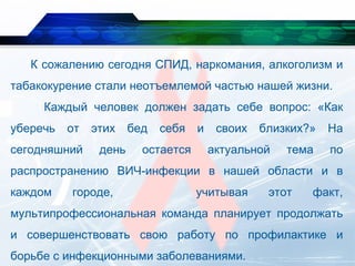 К сожалению сегодня СПИД, наркомания, алкоголизм и
табакокурение стали неотъемлемой частью нашей жизни.
Каждый человек должен задать себе вопрос: «Как
уберечь от этих бед себя и своих близких?» На
сегодняшний день остается актуальной тема по
распространению ВИЧ-инфекции в нашей области и в
каждом городе, учитывая этот факт,
мультипрофессиональная команда планирует продолжать
и совершенствовать свою работу по профилактике и
борьбе с инфекционными заболеваниями.
 