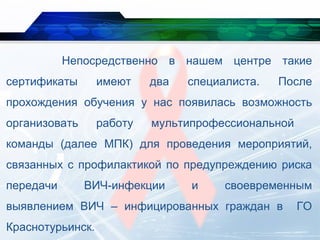 Непосредственно в нашем центре такие
сертификаты имеют два специалиста. После
прохождения обучения у нас появилась возможность
организовать работу мультипрофессиональной
команды (далее МПК) для проведения мероприятий,
связанных с профилактикой по предупреждению риска
передачи ВИЧ-инфекции и своевременным
выявлением ВИЧ – инфицированных граждан в ГО
Краснотурьинск.
 