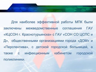 Для наиболее эффективной работы МПК были
заключены межведомственные соглашения ГАУ
«КЦСОН г. Краснотурьинска» с ГАУ «СОН СО ЦСПС и
Д», общественными организациями города «ДОМ» и
«Перспектива», с детской городской больницей, а
также с инфекционным кабинетом городской
поликлиники.
 