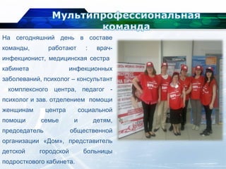 На сегодняшний день в составе
команды, работают : врач-
инфекционист, медицинская сестра
кабинета инфекционных
заболеваний, психолог – консультант
комплексного центра, педагог -
психолог и зав. отделением помощи
женщинам центра социальной
помощи семье и детям,
председатель общественной
организации «Дом», представитель
детской городской больницы
подросткового кабинета.
 