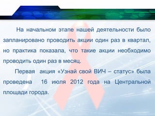 На начальном этапе нашей деятельности было
запланировано проводить акции один раз в квартал,
но практика показала, что такие акции необходимо
проводить один раз в месяц.
Первая акция «Узнай свой ВИЧ – статус» была
проведена 16 июля 2012 года на Центральной
площади города.
 