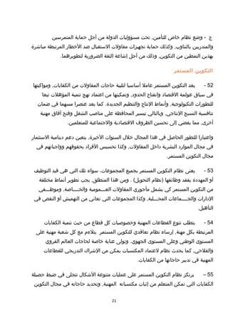 ‫ج‬‫وضع‬ -‫نظام‬‫خاص‬‫تحت‬ ,‫للتأمين‬‫مسؤوليات‬‫الدولة‬‫من‬‫أجل‬‫حماية‬‫المتمرسين‬
‫والمتدربين‬‫وكذلك‬ ,‫بالتناوب‬‫حماية‬‫تجهيزات‬‫مقاولت‬‫الستقبال‬‫ضد‬‫الخطار‬‫المرتبطة‬‫مباشرة‬
‫بهذين‬‫النمطين‬‫من‬‫وذلك‬ ,‫التكوين‬‫من‬‫أجل‬‫إشاعة‬‫الثقة‬‫الضرورية‬.‫لتطويرهما‬
‫التكوين‬‫المستمر‬
52-‫يعد‬‫التكوين‬‫المستمر‬‫عامل‬‫أساسيا‬‫لتلبية‬‫حاجات‬‫المقاولت‬‫من‬‫ومواكبتها‬ ,‫الكفايات‬
‫في‬‫سياق‬‫عولمة‬‫التقتصاد‬‫وانفتاح‬‫وتمكينها‬ ,‫الحدود‬‫من‬‫اعتماد‬‫نهج‬‫تنمية‬‫المؤهلت‬‫تبعا‬
‫للتطورات‬‫وأنماط‬ ,‫التكنولوجية‬‫النتاج‬‫والتنظيم‬‫كما‬ .‫الجديدة‬‫يعد‬‫عنصرا‬‫مسهما‬‫في‬‫ضمان‬
‫تنافسية‬‫النسيج‬‫وبالتالي‬ ,‫النتاجي‬‫تيسير‬‫المحافظة‬‫على‬‫مناصب‬‫الشغل‬‫وفتح‬‫آفاق‬‫مهنية‬
‫مما‬ ,‫أخرى‬‫يفضي‬‫إلى‬‫تحسين‬‫الظروف‬‫التقتصادية‬‫والجتماعية‬.‫للمتعلمين‬
‫واعتبارا‬‫للتطور‬‫الحاصل‬‫في‬‫هذا‬‫المجال‬‫خلل‬‫السنوات‬‫يتعين‬ ,‫الخيرة‬‫دعم‬‫دينامية‬‫الستثمار‬
‫في‬‫مجال‬‫الموارد‬‫البشرية‬‫داخل‬‫وكذا‬ ,‫المقاولت‬‫تحسيس‬‫الفراد‬‫بحقوتقهم‬‫وواجباتهم‬‫في‬
‫مجال‬‫التكوين‬.‫المستمر‬
53-‫يعنى‬‫نظام‬‫التكوين‬‫المستمر‬‫بجميع‬،‫المجموعات‬‫سواء‬‫تلك‬‫التي‬‫هي‬‫تقيد‬‫التوظيف‬
‫أو‬‫المهددة‬‫بفقد‬‫وظائفها‬‫)نظام‬‫ومن‬ . (‫التحويل‬‫هذا‬‫يجب‬ ,‫المنطلق‬‫تطوير‬‫أنماط‬‫مختلفة‬
‫من‬‫التكوين‬‫المستمر‬‫كي‬‫يشمل‬‫مأجوري‬‫المقاولت‬‫العـــمومية‬‫وموظـــفي‬ ,‫والخــــاصة‬
‫الدارات‬‫والجــــماعات‬‫وكذا‬ ,‫المحـــلية‬‫المجموعات‬‫التي‬‫تعاني‬‫من‬‫التهميش‬‫أو‬‫النقص‬‫في‬
.‫التأهيل‬
54-‫يتطلب‬‫تنوع‬‫القطاعات‬‫المهنية‬‫وخصوصيات‬‫كل‬‫تقطاع‬‫من‬‫حيث‬‫تنمية‬‫الكفايات‬
‫المرتبطة‬‫بكل‬‫إرساء‬ ,‫مهنة‬‫نظام‬‫تعاتقدي‬‫للتكوين‬‫المستمر‬‫يتلءم‬‫مع‬‫كل‬‫شعبة‬‫مهنية‬‫على‬
‫المستوى‬‫الوطني‬‫وعلى‬‫المستوى‬‫وتولى‬ .‫الجهوي‬‫عناية‬‫خاصة‬‫لحاجات‬‫العالم‬‫القروي‬
‫كما‬ ,‫والفلحي‬‫يحدث‬‫نظام‬‫لعتماد‬‫المكتسبات‬‫يمكن‬‫من‬‫الشراك‬‫التدريجي‬‫للقطاعات‬
‫المهنية‬‫في‬‫تدبير‬‫حاجاتها‬‫من‬.‫الكفايات‬
55–‫يرتكز‬‫نظام‬‫التكوين‬‫المستمر‬‫على‬‫عمليات‬‫متنوعة‬‫الشكال‬‫تتجلى‬‫في‬‫ضبط‬‫حصيلة‬
‫الكفايات‬‫التي‬‫تمكن‬‫المتعلم‬‫من‬‫إثبات‬‫مكتسباته‬‫وتحديد‬ ,‫المهنية‬‫حاجاته‬‫في‬‫مجال‬‫التكوين‬
21
 