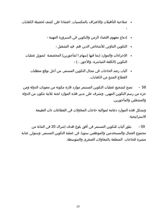 •‫صلحية‬‫التأهيلت‬‫والعتراف‬‫اعتمادا‬ ,‫بالمكتسبات‬‫على‬‫كشف‬‫لحصيلة‬‫الكفايات‬
‫؛‬
•‫إدماج‬‫مفهوم‬‫اتقتصاد‬‫الزمن‬‫والتكوين‬‫في‬‫السيرورة‬‫المهنية‬‫؛‬
•‫التكوين‬‫التناوبي‬‫للشخاص‬‫الذين‬‫هم‬‫تقيد‬‫التشغيل‬‫؛‬
•‫الجراءات‬‫والموارد‬‫)بما‬‫فيها‬‫إسهام‬‫ا‬‫المخصصة‬ (‫لمأجورين‬‫لتمويل‬‫عمليات‬
‫التكوين‬‫)الكلفة‬،‫المباشرة‬‫والجور‬…‫؛‬ (
•‫آليات‬‫رصد‬‫الحاجات‬‫في‬‫مجال‬‫التكوين‬‫من‬ ,‫المستمر‬‫أجل‬‫توتقع‬‫متطلبات‬
‫القطاع‬‫المنتج‬‫من‬.‫الكفايات‬
58-‫تمنح‬‫لتشجيع‬‫عمليات‬‫التكوين‬‫المستمر‬‫موارد‬‫تقارة‬‫مكونة‬‫من‬‫معونات‬‫الدولة‬‫ومن‬
‫جزء‬‫من‬‫رسم‬‫التكوين‬‫وتشرف‬ .‫المهني‬‫على‬‫تدبير‬‫هذه‬‫الموارد‬‫لجنة‬‫ثلثية‬‫تتكون‬‫من‬‫الدولة‬
‫والمشغلين‬.‫والمأجورين‬
‫وتشكل‬‫هذه‬‫الموارد‬‫دعامة‬‫لمواكبة‬‫حاجات‬‫المقاولت‬‫في‬‫القطاعات‬‫ذات‬‫الطبيعة‬
.‫الستراتيجية‬
59-‫تبلور‬‫آليات‬‫للتكوين‬‫المستمر‬‫في‬‫أفق‬‫بلوغ‬‫هدف‬‫إشراك‬20‫في‬‫المائة‬‫من‬
‫مجموع‬‫العمال‬‫والمستخدمين‬‫والموظفين‬،‫سنويا‬‫في‬‫عملية‬‫التكوين‬‫وستولى‬ .‫المستمر‬‫عناية‬
‫متميزة‬‫للحاجات‬‫المتعلقة‬‫بالمقاولت‬‫الصغرى‬.‫والمتوسطة‬
23
 