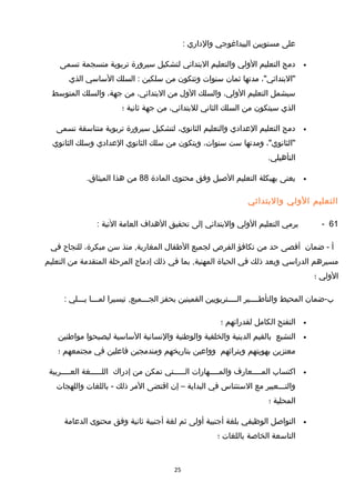 ‫على‬‫مستويين‬‫البيداغوجي‬‫والداري‬:
•‫دمج‬‫التعليم‬‫الولي‬‫والتعليم‬‫البتدائي‬‫لتشكيل‬‫سيرورة‬‫تربوية‬‫منسجمة‬‫تسمى‬
،"‫"البتدائي‬‫مدتها‬‫ثمان‬‫سنوات‬‫وتتكون‬‫من‬‫سلكين‬‫السلك‬ :‫الساسي‬‫الذي‬
‫سيشمل‬‫التعليم‬،‫الولي‬‫والسلك‬‫الول‬‫من‬،‫البتدائي‬‫من‬،‫جهة‬‫والسلك‬‫المتوسط‬
‫الذي‬‫سيتكون‬‫من‬‫السلك‬‫الثاني‬،‫للبتدائي‬‫من‬‫جهة‬‫ثانية‬‫؛‬
•‫دمج‬‫التعليم‬‫العدادي‬‫والتعليم‬،‫الثانوي‬‫لتشكيل‬‫سيرورة‬‫تربوية‬‫متناسقة‬‫تسمى‬
،"‫"الثانوي‬‫ومدتها‬‫ست‬،‫سنوات‬‫ويتكون‬‫من‬‫سلك‬‫الثانوي‬‫العدادي‬‫وسلك‬‫الثانوي‬
.‫التأهيلي‬
•‫يعنى‬‫بهيكلة‬‫التعليم‬‫الصيل‬‫وفق‬‫محتوى‬‫المادة‬88‫من‬‫هذا‬.‫الميثاق‬
‫التعليم‬‫الولي‬‫والبتدائي‬
61-‫يرمي‬‫التعليم‬‫الولي‬‫والبتدائي‬‫إلى‬‫تحقيق‬‫الهداف‬‫العامة‬‫التية‬:
‫أ‬‫ضمان‬ -‫أتقصى‬‫حد‬‫من‬‫تكافؤ‬‫الفرص‬‫لجميع‬‫الطفال‬‫منذ‬ ,‫المغاربة‬‫سن‬،‫مبكرة‬‫للنجاح‬‫في‬
‫مسيرهم‬‫الدراسي‬‫وبعد‬‫ذلك‬‫في‬‫الحياة‬‫بما‬ ,‫المهنية‬‫في‬‫ذلك‬‫إدماج‬‫المرحلة‬‫المتقدمة‬‫من‬‫التعليم‬
‫الولي‬‫؛‬
‫ب-ضمان‬‫المحيط‬‫والتأطــــير‬‫الــــتربويين‬‫القمينين‬‫بحفز‬‫تيسيرا‬ ,‫الجـــميع‬‫لمـــا‬‫يـــلي‬:
•‫التفتح‬‫الكامل‬‫لقدراتهم‬‫؛‬
•‫التشبع‬‫بالقيم‬‫الدينية‬‫والخلقية‬‫والوطنية‬‫والنسانية‬‫الساسية‬‫ليصبحوا‬‫مواطنين‬
‫معتزين‬‫بهويتهم‬‫وبتراثهم‬‫وواعين‬‫بتاريخهم‬‫ومندمجين‬‫فاعلين‬‫في‬‫مجتمعهم‬‫؛‬
•‫اكتساب‬‫المــــعارف‬‫والمــــهارات‬‫الـــــتي‬‫تمكن‬‫من‬‫إدراك‬‫اللـــــغة‬‫العــــربية‬
‫والتـــعبير‬‫مع‬‫الستئناس‬‫في‬‫البداية‬–‫إن‬‫اتقتضى‬‫المر‬‫ذلك‬‫باللغات‬ -‫واللهجات‬
‫المحلية‬‫؛‬
•‫التواصل‬‫الوظيفي‬‫بلغة‬‫أجنبية‬‫أولى‬‫ثم‬‫لغة‬‫أجنبية‬‫ثانية‬‫وفق‬‫محتوى‬‫الدعامة‬
‫التاسعة‬‫الخاصة‬‫باللغات‬‫؛‬
25
 