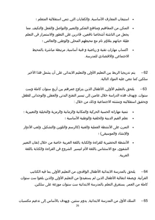 •‫استيعاب‬‫المعارف‬‫والكفايات‬ ,‫الساسية‬‫التي‬‫تنمي‬‫استقللية‬‫المتعلم‬‫؛‬
•‫التمكن‬‫من‬‫المفاهيم‬‫ومناهج‬‫التفكير‬‫والتعبير‬‫والتواصل‬‫والفعل‬‫مما‬ ,‫والتكيف‬
‫يجعل‬‫من‬‫الناشئة‬‫أشخاصا‬‫تقادرين‬ ,‫نافعين‬‫على‬‫التطور‬‫والستمرار‬‫في‬‫التعلم‬
‫طيلة‬‫حياتهم‬‫بتلؤم‬‫تام‬‫مع‬‫محيطهم‬‫المحلي‬‫والوطني‬‫والعالمي‬‫؛‬
•‫اكتساب‬‫مهارات‬‫تقنية‬‫و‬‫رياضية‬‫و‬‫فنية‬‫مرتبطة‬ ,‫أساسية‬‫مباشرة‬‫بالمحيط‬
‫الجتماعي‬‫والتقتصادي‬.‫للمدرسة‬
62-‫يتم‬‫تدريجيا‬‫الربط‬‫بين‬‫التعليم‬‫الولي‬‫والتعليم‬‫البتدائي‬‫على‬‫أن‬‫يشمل‬‫هذا‬‫الخير‬
‫سلكين‬‫كما‬‫تنص‬‫عليه‬‫المواد‬.‫التالية‬
63-‫يلتحق‬‫بالتعليم‬‫الطفال‬ ,‫الولي‬‫الذين‬‫يتراوح‬‫عمرهم‬‫بين‬‫أربع‬‫سنوات‬‫كاملة‬‫وست‬
‫وتهدف‬ .‫سنوات‬‫هذه‬‫الدراسة‬‫خلل‬‫عامين‬‫إلى‬‫تيسير‬‫التفتح‬‫البدني‬‫والعقلي‬‫والوجداني‬‫للطفل‬
‫وتحقيق‬‫استقلليته‬‫وتنشئته‬‫الجتماعية‬‫وذلك‬‫من‬‫خلل‬:
•‫تنمية‬‫مهاراته‬‫الحسية‬‫الحركية‬‫والمكانية‬‫والزمانية‬‫والرمزية‬‫والتخيلية‬‫والتعبيرية‬‫؛‬
•‫تعلم‬‫القيم‬‫الدينية‬‫والخلقية‬‫والوطنية‬‫الساسية‬‫؛‬
•‫التمرن‬‫على‬‫النشطة‬‫العملية‬‫والفنية‬‫)كالرسم‬‫والتلوين‬‫ولعب‬ ,‫والتشكيل‬‫الدوار‬
‫والنشاد‬‫؛‬ (‫والموسيقى‬
•‫النشطة‬‫التحضيرية‬‫للقراءة‬‫والكتابة‬‫باللغة‬‫العربية‬‫خاصة‬‫من‬‫خلل‬‫إتقان‬‫التعبير‬
‫مع‬ ,‫الشفوي‬‫الستئناس‬‫باللغة‬‫الم‬‫لتيسير‬‫الشروع‬‫في‬‫القراءة‬‫والكتابة‬‫باللغة‬
.‫العربية‬
64-‫يلتحق‬‫بالمدرسة‬‫البتدائية‬‫الطفال‬‫الوافدون‬‫من‬‫التعليم‬‫الولي‬‫بما‬‫فيه‬‫الكتاتيب‬
‫وبصفة‬ .‫القرآنية‬‫انتقالية‬‫الطفال‬‫الذين‬‫لم‬‫يستفيدوا‬‫من‬‫التعليم‬‫الولي‬‫والذين‬‫بلغوا‬‫ست‬‫سنوات‬
‫كاملة‬‫من‬‫يستغرق‬ .‫العمر‬‫التعلم‬‫بالمدرسة‬‫البتدائية‬‫ست‬‫سنوات‬‫موزعة‬‫على‬.‫سلكين‬
65-‫السلك‬‫الول‬‫من‬‫المدرسة‬‫يدوم‬ ,‫البتدائية‬‫ويهدف‬ .‫سنتين‬‫بالساس‬‫إلى‬‫تدعيم‬‫مكتسبات‬
26
 